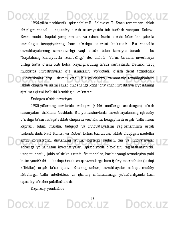 1956-yilda neoklassik  iqtisodchilar  R. Solow va T. Swan  tomonidan ishlab
chiqilgan   model   —   iqtisodiy   o’sish   nazariyasida   tub   burilish   yasagan.   Solow–
Swan   modeli   kapital   jamg’armalari   va   ishchi   kuchi   o’sishi   bilan   bir   qatorda
texnologik   taraqqiyotning   ham   o’sishga   ta’sirini   ko’rsatadi.   Bu   modelda
investitsiyalarning   samaradorligi   vaqt   o’tishi   bilan   kamayib   boradi   —   bu
“kapitalning   kamayuvchi   rentabelligi”   deb   ataladi.   Ya’ni,   birinchi   investitsiya
birligi   katta   o’sish   olib   kelsa,   keyingilarining   ta’siri   sustlashadi.   Demak,   uzoq
muddatda   investitsiyalar   o’z   samarasini   yo’qotadi,   o’sish   faqat   texnologik
innovatsiyalar   orqali   davom   etadi.   Bu   yondashuv,   zamonaviy   texnologiyalarni
ishlab chiqish va ularni ishlab chiqarishga keng joriy etish investitsiya siyosatining
ajralmas qismi bo’lishi kerakligini ko’rsatadi.
Endogen o’sish nazariyasi
1980-yillarning   oxirlarida   endogen   (ichki   omillarga   asoslangan)   o’sish
nazariyalari   shakllana   boshladi.   Bu   yondashuvlarda   investitsiyalarning   iqtisodiy
o’sishga ta’siri nafaqat ishlab chiqarish vositalarini kengaytirish orqali, balki inson
kapitali,   bilim,   malaka,   tadqiqot   va   innovatsiyalarni   rag’batlantirish   orqali
tushuntiriladi.   Paul   Romer   va   Robert   Lukas   tomonidan   ishlab   chiqilgan   modellar
shuni   ko’rsatadiki,   davlatning   ta’lim,   sog’liqni   saqlash,   fan   va   innovatsiyalar
sohasiga   yo’naltirgan   investitsiyalari   iqtisodiyotda   o’z-o’zini   rag’batlantiruvchi,
uzoq muddatli, ijobiy ta’sir ko’rsatadi. Bu modelda, har bir yangi texnologiya yoki
bilim yaratilishi — boshqa ishlab chiqaruvchilarga ham ijobiy externalities (tashqi
effektlar)   orqali   ta’sir   qiladi.   Shuning   uchun,   investitsiyalar   nafaqat   moddiy
aktivlarga,   balki   intellektual   va   ijtimoiy   infratuzilmaga   yo’naltirilganda   ham
iqtisodiy o’sishni jadallashtiradi.
Keynesiy yondashuv
19