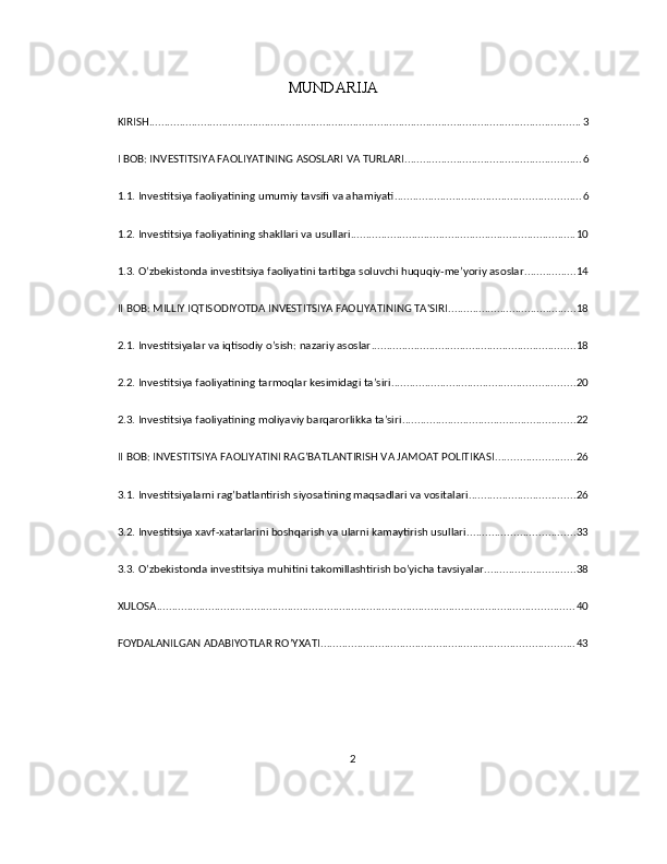 MUNDARIJA
KIRISH .............................................................................................................................................. 3
I BOB: INVESTITSIYA FAOLIYATINING ASOSLARI VA TURLARI .......................................................... 6
1.1. Investitsiya faoliyatining umumiy tavsifi va ahamiyati ............................................................. 6
1.2. Investitsiya faoliyatining shakllari va usullari .......................................................................... 10
1.3. O’zbekistonda investitsiya faoliyatini tartibga soluvchi huquqiy-me’yoriy asoslar ................. 14
II BOB: MILLIY IQTISODIYOTDA INVESTITSIYA FAOLIYATINING TA'SIRI .......................................... 18
2.1. Investitsiyalar va iqtisodiy o’sish: nazariy asoslar ................................................................... 18
2.2. Investitsiya faoliyatining tarmoqlar kesimidagi ta’siri ............................................................ 20
2.3. Investitsiya faoliyatining moliyaviy barqarorlikka ta’siri ......................................................... 22
II BOB: INVESTITSIYA FAOLIYATINI RAG’BATLANTIRISH VA JAMOAT POLITIKASI .......................... 26
3.1. Investitsiyalarni rag’batlantirish siyosatining maqsadlari va vositalari ................................... 26
3.2. Investitsiya xavf-xatarlarini boshqarish va ularni kamaytirish usullari ................................... 33
3.3. O’zbekistonda investitsiya muhitini takomillashtirish bo’yicha tavsiyalar .............................. 38
XULOSA ......................................................................................................................................... 40
FOYDALANILGAN ADABIYOTLAR RO’YXATI ................................................................................... 43
2