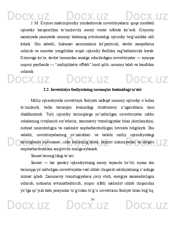 J. M.  Keynes  makroiqtisodiy  yondashuvida investitsiyalarni  qisqa muddatli
iqtisodiy   barqarorlikni   ta’minlovchi   asosiy   vosita   sifatida   ko’radi.   Keynesiy
nazariyada   jamiyatda   umumiy   talabning   yetishmasligi   iqtisodiy   turg’unlikka   olib
keladi.   Shu   sababli,   hukumat   sarmoyalarni   ko’paytirish,   davlat   xarajatlarini
oshirish   va   monetar   yengilliklar   orqali   iqtisodiy   faollikni   rag’batlantirishi   kerak.
Keynesga ko’ra, davlat tomonidan amalga oshiriladigan investitsiyalar — ayniqsa
inqiroz paytlarida — “multiplikator effekti” hosil qilib, umumiy talab va bandlikni
oshiradi.
2.2. Investitsiya faoliyatining tarmoqlar kesimidagi ta’siri
Milliy iqtisodiyotda investitsiya faoliyati nafaqat umumiy iqtisodiy o’sishni
ta’minlaydi,   balki   tarmoqlar   kesimidagi   strukturaviy   o’zgarishlarni   ham
shakllantiradi.   Turli   iqtisodiy   tarmoqlarga   yo’naltirilgan   investitsiyalar   ushbu
sohalarning rivojlanish sur’atlarini, zamonaviy texnologiyalar bilan jihozlanishini,
mehnat   unumdorligini   va   mahsulot   raqobatbardoshligini   bevosita   belgilaydi.   Shu
sababli,   investitsiyalarning   yo’nalishlari   va   tarkibi   milliy   iqtisodiyotdagi
tarmoqlararo muvozanat,  ichki   bozorning  talabi, eksport  imkoniyatlari   va  xalqaro
raqobatbardoshlikni aniqlovchi omilga aylanadi.
Sanoat tarmog’idagi ta’siri
Sanoat   —   har   qanday   iqtisodiyotning   asosiy   tayanchi   bo’lib,   aynan   shu
tarmoqqa yo’naltirilgan investitsiyalar real ishlab chiqarish salohiyatining o’sishiga
xizmat   qiladi.   Zamonaviy   texnologiyalarni   joriy   etish,   energiya   samaradorligini
oshirish,   mehnatni   avtomatlashtirish,   yuqori   sifatli   mahsulot   ishlab   chiqarishni
yo’lga qo’yish kabi jarayonlar to’g’ridan-to’g’ri investitsion faoliyat bilan bog’liq.
20