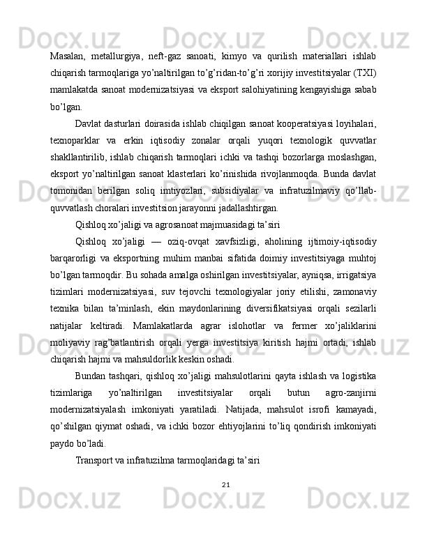 Masalan,   metallurgiya,   neft-gaz   sanoati,   kimyo   va   qurilish   materiallari   ishlab
chiqarish tarmoqlariga yo’naltirilgan to’g’ridan-to’g’ri xorijiy investitsiyalar (TXI)
mamlakatda sanoat modernizatsiyasi va eksport salohiyatining kengayishiga sabab
bo’lgan.
Davlat dasturlari doirasida ishlab chiqilgan sanoat kooperatsiyasi loyihalari,
texnoparklar   va   erkin   iqtisodiy   zonalar   orqali   yuqori   texnologik   quvvatlar
shakllantirilib, ishlab chiqarish tarmoqlari  ichki  va tashqi  bozorlarga moslashgan,
eksport   yo’naltirilgan  sanoat   klasterlari   ko’rinishida  rivojlanmoqda.  Bunda  davlat
tomonidan   berilgan   soliq   imtiyozlari,   subsidiyalar   va   infratuzilmaviy   qo’llab-
quvvatlash choralari investitsion jarayonni jadallashtirgan.
Qishloq xo’jaligi va agrosanoat majmuasidagi ta’siri
Qishloq   xo’jaligi   —   oziq-ovqat   xavfsizligi,   aholining   ijtimoiy-iqtisodiy
barqarorligi   va   eksportning   muhim   manbai   sifatida   doimiy   investitsiyaga   muhtoj
bo’lgan tarmoqdir. Bu sohada amalga oshirilgan investitsiyalar, ayniqsa, irrigatsiya
tizimlari   modernizatsiyasi,   suv   tejovchi   texnologiyalar   joriy   etilishi,   zamonaviy
texnika   bilan   ta’minlash,   ekin   maydonlarining   diversifikatsiyasi   orqali   sezilarli
natijalar   keltiradi.   Mamlakatlarda   agrar   islohotlar   va   fermer   xo’jaliklarini
moliyaviy   rag’batlantirish   orqali   yerga   investitsiya   kiritish   hajmi   ortadi,   ishlab
chiqarish hajmi va mahsuldorlik keskin oshadi.
Bundan   tashqari,   qishloq   xo’jaligi   mahsulotlarini   qayta   ishlash   va   logistika
tizimlariga   yo’naltirilgan   investitsiyalar   orqali   butun   agro-zanjirni
modernizatsiyalash   imkoniyati   yaratiladi.   Natijada,   mahsulot   isrofi   kamayadi,
qo’shilgan  qiymat   oshadi,  va  ichki  bozor  ehtiyojlarini  to’liq qondirish  imkoniyati
paydo bo’ladi.
Transport va infratuzilma tarmoqlaridagi ta’siri
21