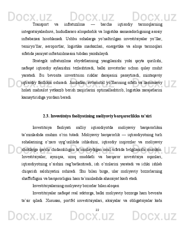 Transport   va   infratuzilma   —   barcha   iqtisodiy   tarmoqlarning
integratsiyalashuvi,  hududlararo aloqadorlik va logistika samaradorligining asosiy
infrabazasi   hisoblanadi.   Ushbu   sohalarga   yo’naltirilgan   investitsiyalar   yo’llar,
temiryo’llar,   aeroportlar,   logistika   markazlari,   energetika   va   aloqa   tarmoqlari
sifatida jamiyat infratuzilmasini tubdan yaxshilaydi.
Strategik   infratuzilma   obyektlarining   yangilanishi   yoki   qayta   qurilishi,
nafaqat   iqtisodiy   aylanishni   tezlashtiradi,   balki   investorlar   uchun   qulay   muhit
yaratadi.   Bu   bevosita   investitsion   risklar   darajasini   pasaytiradi,   mintaqaviy
iqtisodiy faollikni oshiradi. Jumladan, avtomobil yo’llarining sifatli va zamonaviy
holati mahsulot  yetkazib berish zanjirlarini optimallashtirib, logistika xarajatlarini
kamaytirishga yordam beradi.
2.3. Investitsiya faoliyatining moliyaviy barqarorlikka ta’siri
Investitsiya   faoliyati   milliy   iqtisodiyotda   moliyaviy   barqarorlikni
ta’minlashda   muhim   o’rin   tutadi.   Moliyaviy   barqarorlik   —   iqtisodiyotning   turli
sohalarining   o’zaro   uyg’unlikda   ishlashini,   iqtisodiy   inqirozlar   va   moliyaviy
shoklarga qarshi  chidamliligini ta’minlaydigan omil  sifatida belgilanishi  mumkin.
Investitsiyalar,   ayniqsa,   uzoq   muddatli   va   barqaror   investitsiya   oqimlari,
iqtisodiyotning   o’sishini   rag’batlantiradi,   ish   o’rinlarini   yaratadi   va   ichki   ishlab
chiqarish   salohiyatini   oshiradi.   Shu   bilan   birga,   ular   moliyaviy   bozorlarning
shaffofligini va barqarorligini ham ta’minlashda ahamiyat kasb etadi.
Investitsiyalarning moliyaviy bozorlar bilan aloqasi
Investitsiyalar  nafaqat  real  sektorga, balki  moliyaviy bozorga ham  bevosita
ta’sir   qiladi.   Xususan,   portfel   investitsiyalari,   aksiyalar   va   obligatsiyalar   kabi
22