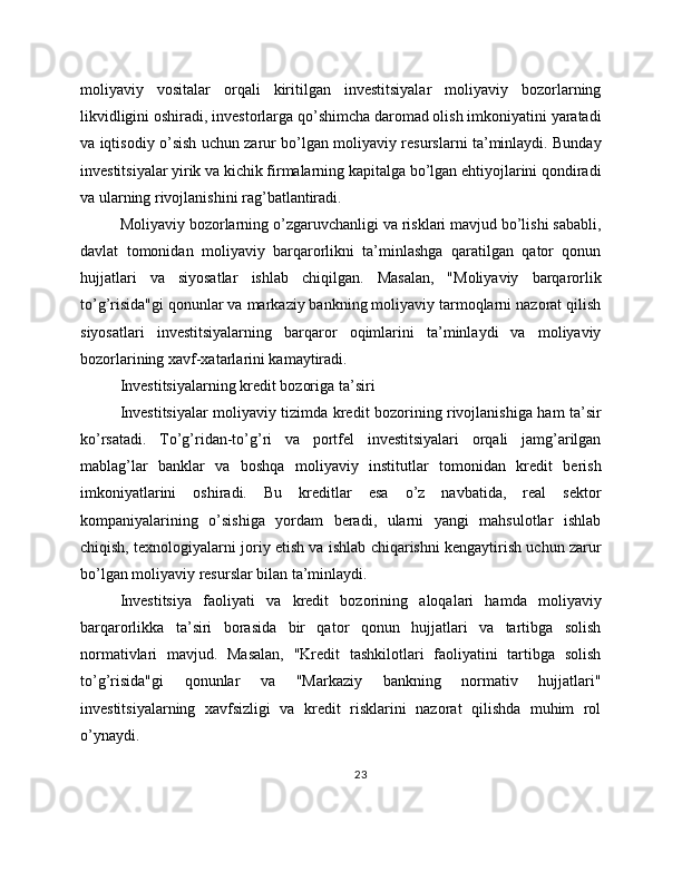 moliyaviy   vositalar   orqali   kiritilgan   investitsiyalar   moliyaviy   bozorlarning
likvidligini oshiradi, investorlarga qo’shimcha daromad olish imkoniyatini yaratadi
va iqtisodiy o’sish uchun zarur bo’lgan moliyaviy resurslarni ta’minlaydi. Bunday
investitsiyalar yirik va kichik firmalarning kapitalga bo’lgan ehtiyojlarini qondiradi
va ularning rivojlanishini rag’batlantiradi.
Moliyaviy bozorlarning o’zgaruvchanligi va risklari mavjud bo’lishi sababli,
davlat   tomonidan   moliyaviy   barqarorlikni   ta’minlashga   qaratilgan   qator   qonun
hujjatlari   va   siyosatlar   ishlab   chiqilgan.   Masalan,   "Moliyaviy   barqarorlik
to’g’risida"gi qonunlar va markaziy bankning moliyaviy tarmoqlarni nazorat qilish
siyosatlari   investitsiyalarning   barqaror   oqimlarini   ta’minlaydi   va   moliyaviy
bozorlarining xavf-xatarlarini kamaytiradi.
Investitsiyalarning kredit bozoriga ta’siri
Investitsiyalar moliyaviy tizimda kredit bozorining rivojlanishiga ham ta’sir
ko’rsatadi.   To’g’ridan-to’g’ri   va   portfel   investitsiyalari   orqali   jamg’arilgan
mablag’lar   banklar   va   boshqa   moliyaviy   institutlar   tomonidan   kredit   berish
imkoniyatlarini   oshiradi.   Bu   kreditlar   esa   o’z   navbatida,   real   sektor
kompaniyalarining   o’sishiga   yordam   beradi,   ularni   yangi   mahsulotlar   ishlab
chiqish, texnologiyalarni joriy etish va ishlab chiqarishni kengaytirish uchun zarur
bo’lgan moliyaviy resurslar bilan ta’minlaydi.
Investitsiya   faoliyati   va   kredit   bozorining   aloqalari   hamda   moliyaviy
barqarorlikka   ta’siri   borasida   bir   qator   qonun   hujjatlari   va   tartibga   solish
normativlari   mavjud.   Masalan,   "Kredit   tashkilotlari   faoliyatini   tartibga   solish
to’g’risida"gi   qonunlar   va   "Markaziy   bankning   normativ   hujjatlari"
investitsiyalarning   xavfsizligi   va   kredit   risklarini   nazorat   qilishda   muhim   rol
o’ynaydi.
23
