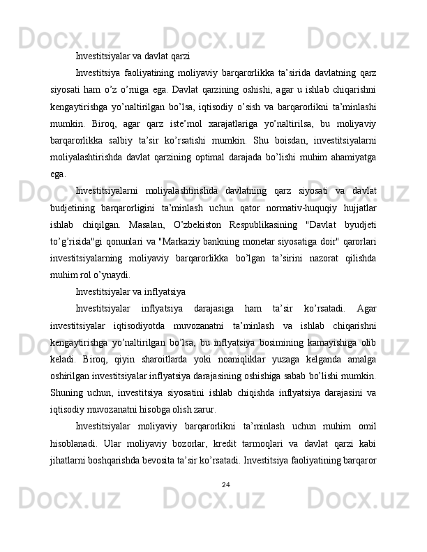 Investitsiyalar va davlat qarzi
Investitsiya   faoliyatining   moliyaviy   barqarorlikka   ta’sirida   davlatning   qarz
siyosati   ham   o’z   o’rniga   ega.   Davlat   qarzining   oshishi,   agar   u   ishlab   chiqarishni
kengaytirishga   yo’naltirilgan   bo’lsa,   iqtisodiy   o’sish   va   barqarorlikni   ta’minlashi
mumkin.   Biroq,   agar   qarz   iste’mol   xarajatlariga   yo’naltirilsa,   bu   moliyaviy
barqarorlikka   salbiy   ta’sir   ko’rsatishi   mumkin.   Shu   boisdan,   investitsiyalarni
moliyalashtirishda   davlat   qarzining   optimal   darajada   bo’lishi   muhim   ahamiyatga
ega.
Investitsiyalarni   moliyalashtirishda   davlatning   qarz   siyosati   va   davlat
budjetining   barqarorligini   ta’minlash   uchun   qator   normativ-huquqiy   hujjatlar
ishlab   chiqilgan.   Masalan,   O’zbekiston   Respublikasining   "Davlat   byudjeti
to’g’risida"gi qonunlari va "Markaziy bankning monetar siyosatiga doir" qarorlari
investitsiyalarning   moliyaviy   barqarorlikka   bo’lgan   ta’sirini   nazorat   qilishda
muhim rol o’ynaydi.
Investitsiyalar va inflyatsiya
Investitsiyalar   inflyatsiya   darajasiga   ham   ta’sir   ko’rsatadi.   Agar
investitsiyalar   iqtisodiyotda   muvozanatni   ta’minlash   va   ishlab   chiqarishni
kengaytirishga   yo’naltirilgan   bo’lsa,   bu   inflyatsiya   bosimining   kamayishiga   olib
keladi.   Biroq,   qiyin   sharoitlarda   yoki   noaniqliklar   yuzaga   kelganda   amalga
oshirilgan investitsiyalar inflyatsiya darajasining oshishiga sabab bo’lishi mumkin.
Shuning   uchun,   investitsiya   siyosatini   ishlab   chiqishda   inflyatsiya   darajasini   va
iqtisodiy muvozanatni hisobga olish zarur.
Investitsiyalar   moliyaviy   barqarorlikni   ta’minlash   uchun   muhim   omil
hisoblanadi.   Ular   moliyaviy   bozorlar,   kredit   tarmoqlari   va   davlat   qarzi   kabi
jihatlarni boshqarishda bevosita ta’sir ko’rsatadi. Investitsiya faoliyatining barqaror
24 