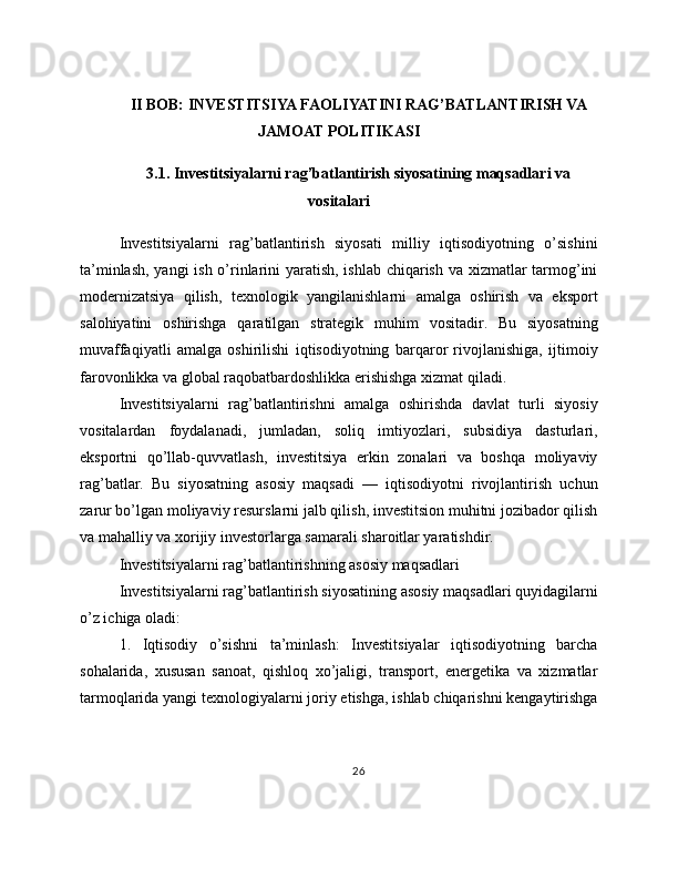 II BOB: INVESTITSIYA FAOLIYATINI RAG’BATLANTIRISH VA
JAMOAT POLITIKASI
3.1. Investitsiyalarni rag’batlantirish siyosatining maqsadlari va
vositalari
Investitsiyalarni   rag’batlantirish   siyosati   milliy   iqtisodiyotning   o’sishini
ta’minlash, yangi ish o’rinlarini yaratish, ishlab chiqarish va xizmatlar tarmog’ini
modernizatsiya   qilish,   texnologik   yangilanishlarni   amalga   oshirish   va   eksport
salohiyatini   oshirishga   qaratilgan   strategik   muhim   vositadir.   Bu   siyosatning
muvaffaqiyatli   amalga   oshirilishi   iqtisodiyotning   barqaror   rivojlanishiga,   ijtimoiy
farovonlikka va global raqobatbardoshlikka erishishga xizmat qiladi.
Investitsiyalarni   rag’batlantirishni   amalga   oshirishda   davlat   turli   siyosiy
vositalardan   foydalanadi,   jumladan,   soliq   imtiyozlari,   subsidiya   dasturlari,
eksportni   qo’llab-quvvatlash,   investitsiya   erkin   zonalari   va   boshqa   moliyaviy
rag’batlar.   Bu   siyosatning   asosiy   maqsadi   —   iqtisodiyotni   rivojlantirish   uchun
zarur bo’lgan moliyaviy resurslarni jalb qilish, investitsion muhitni jozibador qilish
va mahalliy va xorijiy investorlarga samarali sharoitlar yaratishdir.
Investitsiyalarni rag’batlantirishning asosiy maqsadlari
Investitsiyalarni rag’batlantirish siyosatining asosiy maqsadlari quyidagilarni
o’z ichiga oladi:
1.   Iqtisodiy   o’sishni   ta’minlash:   Investitsiyalar   iqtisodiyotning   barcha
sohalarida,   xususan   sanoat,   qishloq   xo’jaligi,   transport,   energetika   va   xizmatlar
tarmoqlarida yangi texnologiyalarni joriy etishga, ishlab chiqarishni kengaytirishga
26 