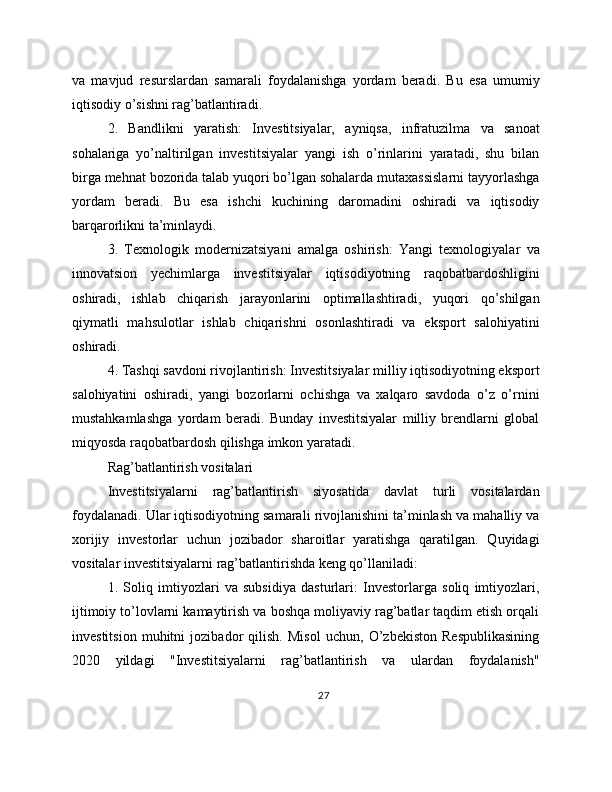 va   mavjud   resurslardan   samarali   foydalanishga   yordam   beradi.   Bu   esa   umumiy
iqtisodiy o’sishni rag’batlantiradi.
2.   Bandlikni   yaratish:   Investitsiyalar,   ayniqsa,   infratuzilma   va   sanoat
sohalariga   yo’naltirilgan   investitsiyalar   yangi   ish   o’rinlarini   yaratadi,   shu   bilan
birga mehnat bozorida talab yuqori bo’lgan sohalarda mutaxassislarni tayyorlashga
yordam   beradi.   Bu   esa   ishchi   kuchining   daromadini   oshiradi   va   iqtisodiy
barqarorlikni ta’minlaydi.
3.   Texnologik   modernizatsiyani   amalga   oshirish:   Yangi   texnologiyalar   va
innovatsion   yechimlarga   investitsiyalar   iqtisodiyotning   raqobatbardoshligini
oshiradi,   ishlab   chiqarish   jarayonlarini   optimallashtiradi,   yuqori   qo’shilgan
qiymatli   mahsulotlar   ishlab   chiqarishni   osonlashtiradi   va   eksport   salohiyatini
oshiradi.
4. Tashqi savdoni rivojlantirish: Investitsiyalar milliy iqtisodiyotning eksport
salohiyatini   oshiradi,   yangi   bozorlarni   ochishga   va   xalqaro   savdoda   o’z   o’rnini
mustahkamlashga   yordam   beradi.   Bunday   investitsiyalar   milliy   brendlarni   global
miqyosda raqobatbardosh qilishga imkon yaratadi.
Rag’batlantirish vositalari
Investitsiyalarni   rag’batlantirish   siyosatida   davlat   turli   vositalardan
foydalanadi. Ular iqtisodiyotning samarali rivojlanishini ta’minlash va mahalliy va
xorijiy   investorlar   uchun   jozibador   sharoitlar   yaratishga   qaratilgan.   Quyidagi
vositalar investitsiyalarni rag’batlantirishda keng qo’llaniladi:
1.   Soliq   imtiyozlari   va   subsidiya   dasturlari:   Investorlarga   soliq   imtiyozlari,
ijtimoiy to’lovlarni kamaytirish va boshqa moliyaviy rag’batlar taqdim etish orqali
investitsion   muhitni   jozibador   qilish.   Misol   uchun,   O’zbekiston   Respublikasining
2020   yildagi   "Investitsiyalarni   rag’batlantirish   va   ulardan   foydalanish"
27