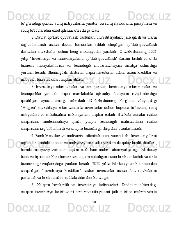 to’g’risidagi qonuni soliq imtiyozlarini yaratdi, bu soliq stavkalarini pasaytirish va
soliq to’lovlaridan ozod qilishni o’z ichiga oladi.
2. Davlat qo’llab-quvvatlash dasturlari: Investitsiyalarni jalb qilish va ularni
rag’batlantirish   uchun   davlat   tomonidan   ishlab   chiqilgan   qo’llab-quvvatlash
dasturlari   investorlar   uchun   keng   imkoniyatlar   yaratadi.   O’zbekistonning   2021
yilgi   "Investitsiya   va   innovatsiyalarni   qo’llab-quvvatlash"   dasturi   kichik   va   o’rta
biznesni   moliyalashtirish   va   texnologik   modernizatsiyani   amalga   oshirishga
yordam   beradi.   Shuningdek,   dasturlar   orqali   investorlar   uchun   arzon   kreditlar   va
imtiyozli foiz stavkalari taqdim etiladi.
3. Investitsiya  erkin zonalari  va texnoparklar:  Investitsiya  erkin zonalari  va
texnoparklar   yaratish   orqali   mamlakatda   iqtisodiy   faoliyatni   rivojlantirishga
qaratilgan   siyosat   amalga   oshiriladi.   O’zbekistonning   Farg’ona   viloyatidagi
"Angren"   investitsiya   erkin   zonasida   investorlar   uchun   bojxona   to’lovlari,   soliq
imtiyozlari   va   infratuzilma   imkoniyatlari   taqdim   etiladi.   Bu   kabi   zonalar   ishlab
chiqarishni   modernizatsiya   qilish,   yuqori   texnologik   mahsulotlarni   ishlab
chiqarishni rag’batlantirish va xalqaro bozorlarga chiqishni osonlashtiradi.
4. Bank kreditlari va moliyaviy infrastrukturani yaxshilash: Investitsiyalarni
rag’batlantirishda banklar va moliyaviy institutlar yordamida qulay kredit shartlari,
hamda   moliyaviy   vositalar   taqdim   etish   ham   muhim   ahamiyatga   ega.   Markaziy
bank va tijorat banklari tomonidan taqdim etiladigan arzon kreditlar kichik va o’rta
biznesning   rivojlanishiga   yordam   beradi.   2020   yilda   Markaziy   bank   tomonidan
chiqarilgan   "Investitsiya   kreditlari"   dasturi   investorlar   uchun   foiz   stavkalarini
pastlatish va kredit olishni soddalashtirishni ko’zlagan.
5.   Xalqaro   hamkorlik   va   investitsiya   kelishuvlari:   Davlatlar   o’rtasidagi
xalqaro   investitsiya   kelishuvlari   ham   investitsiyalarni   jalb   qilishda   muhim   vosita
28