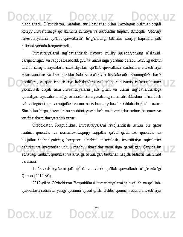 hisoblanadi.   O’zbekiston,   masalan,   turli   davlatlar   bilan   imzolagan   bitimlar   orqali
xorijiy   investorlarga   qo’shimcha   himoya   va   kafolatlar   taqdim   etmoqda.   "Xorijiy
investitsiyalarni   qo’llab-quvvatlash"   to’g’risidagi   bitimlar   xorijiy   kapitalni   jalb
qilishni yanada kengaytiradi.
Investitsiyalarni   rag’batlantirish   siyosati   milliy   iqtisodiyotning   o’sishini,
barqarorligini va raqobatbardoshligini ta’minlashga yordam beradi. Buning uchun
davlat   soliq   imtiyozlari,   subsidiyalar,   qo’llab-quvvatlash   dasturlari,   investitsiya
erkin   zonalari   va   texnoparklar   kabi   vositalardan   foydalanadi.   Shuningdek,   bank
kreditlari,   xalqaro   investitsiya   kelishuvlari   va   boshqa   moliyaviy   infrastrukturani
yaxshilash   orqali   ham   investitsiyalarni   jalb   qilish   va   ularni   rag’batlantirishga
qaratilgan siyosatni amalga oshiradi. Bu siyosatning samarali ishlashini ta’minlash
uchun tegishli qonun hujjatlari va normativ huquqiy bazalar ishlab chiqilishi lozim.
Shu  bilan   birga,   investitsion   muhitni   yaxshilash   va   investorlar   uchun  barqaror   va
xavfsiz sharoitlar yaratish zarur.
O’zbekiston   Respublikasi   investitsiyalarni   rivojlantirish   uchun   bir   qator
muhim   qonunlar   va   normativ-huquqiy   hujjatlar   qabul   qildi.   Bu   qonunlar   va
hujjatlar   iqtisodiyotning   barqaror   o’sishini   ta’minlash,   investitsiya   oqimlarini
oshirish   va   investorlar   uchun   maqbul   sharoitlar   yaratishga   qaratilgan.   Quyida   bu
sohadagi muhim qonunlar va amalga oshirilgan tadbirlar haqida batafsil ma'lumot
beraman:
1.   "Investitsiyalarni   jalb   qilish   va   ularni   qo’llab-quvvatlash   to’g’risida"gi
Qonun (2019-yil)
2019-yilda O’zbekiston Respublikasi investitsiyalarni jalb qilish va qo’llab-
quvvatlash sohasida yangi qonunni qabul qildi. Ushbu qonun, asosan, investitsiya
29