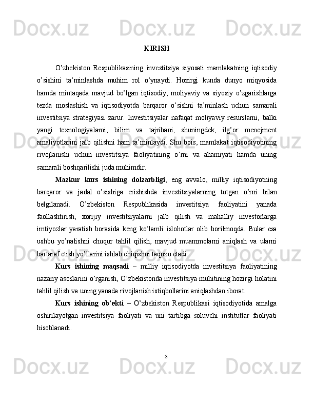 KIRISH
O’zbekiston   Respublikasining   investitsiya   siyosati   mamlakatning   iqtisodiy
o’sishini   ta’minlashda   muhim   rol   o’ynaydi.   Hozirgi   kunda   dunyo   miqyosida
hamda   mintaqada   mavjud   bo’lgan   iqtisodiy,   moliyaviy   va   siyosiy   o’zgarishlarga
tezda   moslashish   va   iqtisodiyotda   barqaror   o’sishni   ta’minlash   uchun   samarali
investitsiya   strategiyasi   zarur.   Investitsiyalar   nafaqat   moliyaviy   resurslarni,   balki
yangi   texnologiyalarni,   bilim   va   tajribani,   shuningdek,   ilg’or   menejment
amaliyotlarini   jalb   qilishni   ham   ta’minlaydi.   Shu   bois,   mamlakat   iqtisodiyotining
rivojlanishi   uchun   investitsiya   faoliyatining   o’rni   va   ahamiyati   hamda   uning
samarali boshqarilishi juda muhimdir.
Mazkur   kurs   ishining   dolzarbligi ,   eng   avvalo,   milliy   iqtisodiyotning
barqaror   va   jadal   o’sishiga   erishishda   investitsiyalarning   tutgan   o’rni   bilan
belgilanadi.   O’zbekiston   Respublikasida   investitsiya   faoliyatini   yanada
faollashtirish,   xorijiy   investitsiyalarni   jalb   qilish   va   mahalliy   investorlarga
imtiyozlar   yaratish   borasida   keng   ko’lamli   islohotlar   olib   borilmoqda.   Bular   esa
ushbu   yo’nalishni   chuqur   tahlil   qilish,   mavjud   muammolarni   aniqlash   va   ularni
bartaraf etish yo’llarini ishlab chiqishni taqozo etadi.
Kurs   ishining   maqsadi   –   milliy   iqtisodiyotda   investitsiya   faoliyatining
nazariy asoslarini o’rganish, O’zbekistonda investitsiya muhitining hozirgi holatini
tahlil qilish va uning yanada rivojlanish istiqbollarini aniqlashdan iborat.
Kurs   ishining   ob’ekti   –   O’zbekiston   Respublikasi   iqtisodiyotida   amalga
oshirilayotgan   investitsiya   faoliyati   va   uni   tartibga   soluvchi   institutlar   faoliyati
hisoblanadi.
3