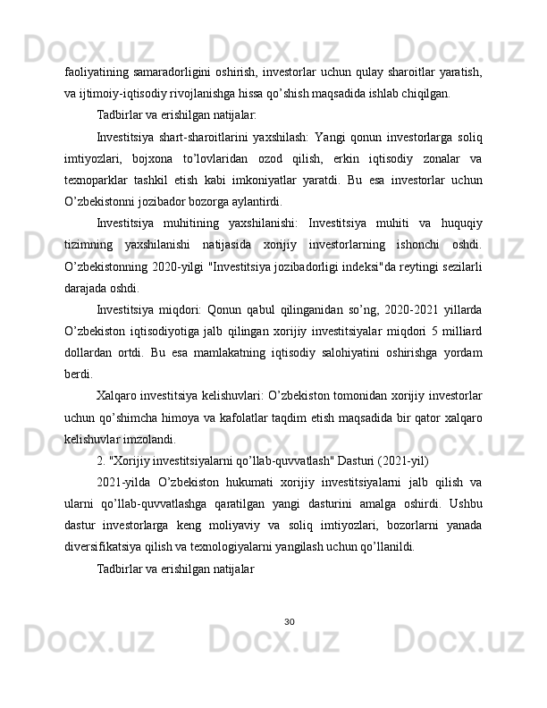 faoliyatining  samaradorligini  oshirish,  investorlar  uchun  qulay sharoitlar   yaratish,
va ijtimoiy-iqtisodiy rivojlanishga hissa qo’shish maqsadida ishlab chiqilgan.
Tadbirlar va erishilgan natijalar:
Investitsiya   shart-sharoitlarini   yaxshilash:   Yangi   qonun   investorlarga   soliq
imtiyozlari,   bojxona   to’lovlaridan   ozod   qilish,   erkin   iqtisodiy   zonalar   va
texnoparklar   tashkil   etish   kabi   imkoniyatlar   yaratdi.   Bu   esa   investorlar   uchun
O’zbekistonni jozibador bozorga aylantirdi.
Investitsiya   muhitining   yaxshilanishi:   Investitsiya   muhiti   va   huquqiy
tizimning   yaxshilanishi   natijasida   xorijiy   investorlarning   ishonchi   oshdi.
O’zbekistonning 2020-yilgi "Investitsiya jozibadorligi indeksi"da reytingi sezilarli
darajada oshdi.
Investitsiya   miqdori:   Qonun   qabul   qilinganidan   so’ng,   2020-2021   yillarda
O’zbekiston   iqtisodiyotiga   jalb   qilingan   xorijiy   investitsiyalar   miqdori   5   milliard
dollardan   ortdi.   Bu   esa   mamlakatning   iqtisodiy   salohiyatini   oshirishga   yordam
berdi.
Xalqaro investitsiya kelishuvlari: O’zbekiston tomonidan xorijiy investorlar
uchun qo’shimcha himoya va kafolatlar taqdim etish maqsadida  bir qator  xalqaro
kelishuvlar imzolandi.
2. "Xorijiy investitsiyalarni qo’llab-quvvatlash" Dasturi (2021-yil)
2021-yilda   O’zbekiston   hukumati   xorijiy   investitsiyalarni   jalb   qilish   va
ularni   qo’llab-quvvatlashga   qaratilgan   yangi   dasturini   amalga   oshirdi.   Ushbu
dastur   investorlarga   keng   moliyaviy   va   soliq   imtiyozlari,   bozorlarni   yanada
diversifikatsiya qilish va texnologiyalarni yangilash uchun qo’llanildi.
Tadbirlar va erishilgan natijalar
30