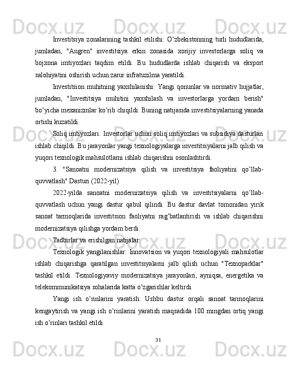 Investitsiya   zonalarining   tashkil   etilishi:   O’zbekistonning   turli   hududlarida,
jumladan,   "Angren"   investitsiya   erkin   zonasida   xorijiy   investorlarga   soliq   va
bojxona   imtiyozlari   taqdim   etildi.   Bu   hududlarda   ishlab   chiqarish   va   eksport
salohiyatini oshirish uchun zarur infratuzilma yaratildi.
Investitsion  muhitning yaxshilanishi:  Yangi  qonunlar va normativ hujjatlar,
jumladan,   "Investitsiya   muhitini   yaxshilash   va   investorlarga   yordam   berish"
bo’yicha mexanizmlar ko’rib chiqildi. Buning natijasida investitsiyalarning yanada
ortishi kuzatildi.
Soliq imtiyozlari: Investorlar uchun soliq imtiyozlari va subsidiya dasturlari
ishlab chiqildi. Bu jarayonlar yangi texnologiyalarga investitsiyalarni jalb qilish va
yuqori texnologik mahsulotlarni ishlab chiqarishni osonlashtirdi.
3.   "Sanoatni   modernizatsiya   qilish   va   investitsiya   faoliyatini   qo’llab-
quvvatlash" Dasturi (2022-yil)
2022-yilda   sanoatni   modernizatsiya   qilish   va   investitsiyalarni   qo’llab-
quvvatlash   uchun   yangi   dastur   qabul   qilindi.   Bu   dastur   davlat   tomonidan   yirik
sanoat   tarmoqlarida   investitsion   faoliyatni   rag’batlantirish   va   ishlab   chiqarishni
modernizatsiya qilishga yordam berdi.
Tadbirlar va erishilgan natijalar:
Texnologik yangilanishlar:  Innovatsion va yuqori  texnologiyali  mahsulotlar
ishlab   chiqarishga   qaratilgan   investitsiyalarni   jalb   qilish   uchun   "Texnoparklar"
tashkil   etildi.   Texnologiyaviy   modernizatsiya   jarayonlari,   ayniqsa,   energetika   va
telekommunikatsiya sohalarida katta o’zgarishlar keltirdi.
Yangi   ish   o’rinlarini   yaratish:   Ushbu   dastur   orqali   sanoat   tarmoqlarini
kengaytirish  va  yangi   ish  o’rinlarini   yaratish  maqsadida   100 mingdan  ortiq  yangi
ish o’rinlari tashkil etildi.
31