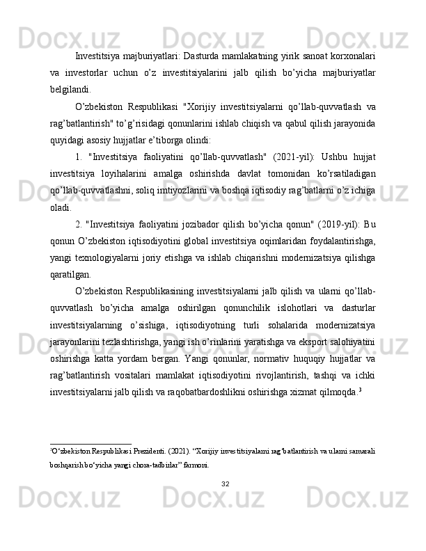 Investitsiya majburiyatlari: Dasturda mamlakatning yirik sanoat korxonalari
va   investorlar   uchun   o’z   investitsiyalarini   jalb   qilish   bo’yicha   majburiyatlar
belgilandi.
O’zbekiston   Respublikasi   "Xorijiy   investitsiyalarni   qo’llab-quvvatlash   va
rag’batlantirish" to’g’risidagi qonunlarini ishlab chiqish va qabul qilish jarayonida
quyidagi asosiy hujjatlar e’tiborga olindi:
1.   "Investitsiya   faoliyatini   qo’llab-quvvatlash"   (2021-yil):   Ushbu   hujjat
investitsiya   loyihalarini   amalga   oshirishda   davlat   tomonidan   ko’rsatiladigan
qo’llab-quvvatlashni, soliq imtiyozlarini va boshqa iqtisodiy rag’batlarni o’z ichiga
oladi.
2.   "Investitsiya   faoliyatini   jozibador   qilish   bo’yicha   qonun"   (2019-yil):   Bu
qonun O’zbekiston  iqtisodiyotini  global  investitsiya oqimlaridan foydalantirishga,
yangi   texnologiyalarni   joriy  etishga   va  ishlab  chiqarishni  modernizatsiya   qilishga
qaratilgan.
O’zbekiston  Respublikasining   investitsiyalarni  jalb  qilish  va  ularni  qo’llab-
quvvatlash   bo’yicha   amalga   oshirilgan   qonunchilik   islohotlari   va   dasturlar
investitsiyalarning   o’sishiga,   iqtisodiyotning   turli   sohalarida   modernizatsiya
jarayonlarini tezlashtirishga, yangi ish o’rinlarini yaratishga va eksport salohiyatini
oshirishga   katta   yordam   bergan.   Yangi   qonunlar,   normativ   huquqiy   hujjatlar   va
rag’batlantirish   vositalari   mamlakat   iqtisodiyotini   rivojlantirish,   tashqi   va   ichki
investitsiyalarni jalb qilish va raqobatbardoshlikni oshirishga xizmat qilmoqda. 3
3
O‘zbekiston Respublikasi Prezidenti. (2021). “Xorijiy investitsiyalarni rag‘batlantirish va ularni samarali
boshqarish bo‘yicha yangi chora-tadbirlar” farmoni.
32