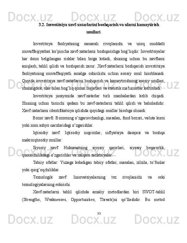 3.2. Investitsiya xavf-xatarlarini boshqarish va ularni kamaytirish
usullari
Investitsiya   faoliyatining   samarali   rivojlanishi   va   uzoq   muddatli
muvaffaqiyatlari ko’pincha xavf-xatarlarni boshqarishga bog’liqdir. Investitsiyalar
har   doim   belgilangan   risklar   bilan   birga   keladi,   shuning   uchun   bu   xavflarni
aniqlash,   tahlil   qilish   va   boshqarish   zarur.   Xavf-xatarlarni   boshqarish   investitsiya
faoliyatining   muvaffaqiyatli   amalga   oshirilishi   uchun   asosiy   omil   hisoblanadi.
Quyida investitsiya xavf-xatarlarini boshqarish va kamaytirishning asosiy usullari,
shuningdek, ular bilan bog’liq qonun hujjatlari va statistik ma'lumotlar keltiriladi.
Investitsiya   jarayonida   xavf-xatarlar   turli   manbalardan   kelib   chiqadi.
Shuning   uchun   birinchi   qadam   bu   xavf-xatarlarni   tahlil   qilish   va   baholashdir.
Xavf-xatarlarni identifikatsiya qilishda quyidagi omillar hisobga olinadi:
Bozor xavfi: Bozorning o’zgaruvchanligi, masalan, fond bozori, valuta kursi
yoki xom ashyo narxlaridagi o’zgarishlar.
Iqtisodiy   xavf:   Iqtisodiy   inqirozlar,   inflyatsiya   darajasi   va   boshqa
makroiqtisodiy omillar.
Siyosiy   xavf:   Hukumatning   siyosiy   qarorlari,   siyosiy   beqarorlik,
qonunchilikdagi o’zgarishlar va xalqaro sanktsiyalar.
Tabiiy   ofatlar:   Yuzaga   keladigan   tabiiy   ofatlar,   masalan,   zilzila,   to’fonlar
yoki qurg’oqchiliklar.
Texnologik   xavf:   Innovatsiyalarning   tez   rivojlanishi   va   eski
texnologiyalarning eskirishi.
Xavf-xatarlarni   tahlil   qilishda   amaliy   metodlardan   biri   SWOT-tahlil
(Strengths,   Weaknesses,   Opportunities,   Threats)ni   qo’llashdir.   Bu   metod
33