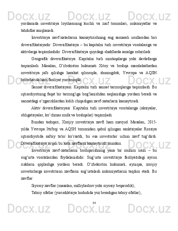 yordamida   investitsiya   loyihasining   kuchli   va   zaif   tomonlari,   imkoniyatlar   va
tahdidlar aniqlanadi.
Investitsiya   xavf-xatarlarini   kamaytirishning   eng   samarali   usullaridan   biri
diversifikatsiyadir. Diversifikatsiya – bu kapitalni turli investitsiya vositalariga va
aktivlarga taqsimlashdir. Diversifikatsiya quyidagi shakllarda amalga oshiriladi:
Geografik   diversifikatsiya:   Kapitalni   turli   mintaqalarga   yoki   davlatlarga
taqsimlash.   Masalan,   O’zbekiston   hukumati   Xitoy   va   boshqa   mamlakatlardan
investitsiya   jalb   qilishga   harakat   qilmoqda,   shuningdek,   Yevropa   va   AQSH
bozorlarida ham faoliyat yuritmoqda.
Sanoat diversifikatsiyasi:  Kapitalni turli sanoat tarmoqlariga taqsimlash. Bu
iqtisodiyotning   faqat   bir   tarmog’iga   bog’lanishdan   saqlanishga   yordam   beradi   va
sanoatdagi o’zgarishlardan kelib chiqadigan xavf-xatarlarni kamaytiradi.
Aktiv   diversifikatsiyasi:   Kapitalni   turli   investitsiya   vositalariga   (aksiyalar,
obligatsiyalar, ko’chmas mulk va boshqalar) taqsimlash.
Bundan   tashqari,   Xorijiy   investitsiya   xavfi   ham   mavjud.   Masalan,   2015-
yilda   Yevropa   Ittifoqi   va   AQSH   tomonidan   qabul   qilingan   sanktsiyalar   Rossiya
iqtisodiyotida   salbiy   ta'sir   ko’rsatdi,   bu   esa   investorlar   uchun   xavf   tug’dirdi.
Diversifikatsiya orqali bu kabi xavflarni kamaytirish mumkin.
Investitsiya   xavf-xatarlarini   boshqarishning   yana   bir   muhim   usuli   –   bu
sug’urta   vositalaridan   foydalanishdir.   Sug’urta   investitsiya   faoliyatidagi   ayrim
risklarni   qoplashga   yordam   beradi.   O’zbekiston   hukumati,   ayniqsa,   xorijiy
investorlarga   investitsion   xavflarni   sug’urtalash   imkoniyatlarini   taqdim   etadi.   Bu
xavflar:
Siyosiy xavflar (masalan, milliylashuv yoki siyosiy beqarorlik),
Tabiiy ofatlar (yurisdiktsiya hududida yuz beradigan tabiiy ofatlar),
34