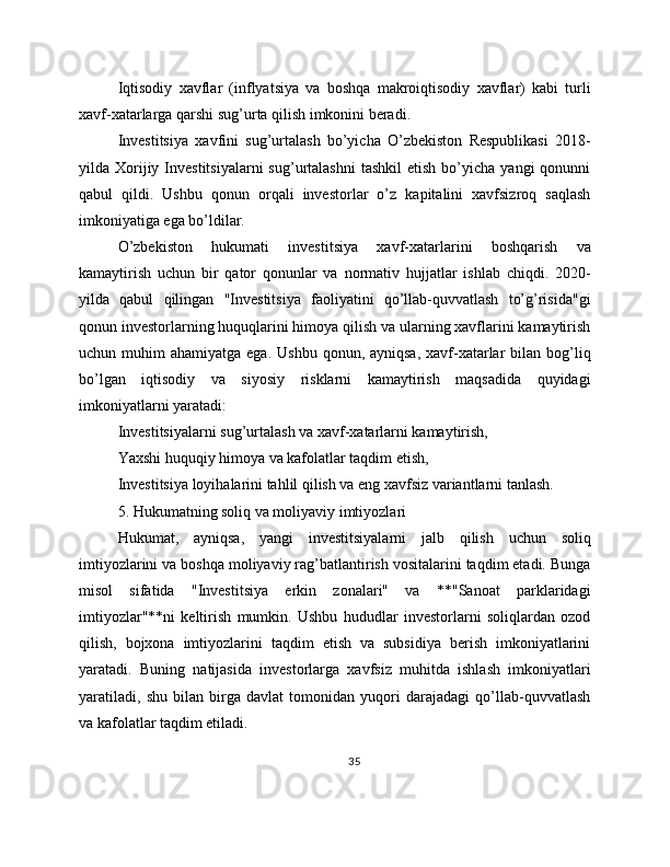 Iqtisodiy   xavflar   (inflyatsiya   va   boshqa   makroiqtisodiy   xavflar)   kabi   turli
xavf-xatarlarga qarshi sug’urta qilish imkonini beradi.
Investitsiya   xavfini   sug’urtalash   bo’yicha   O’zbekiston   Respublikasi   2018-
yilda  Xorijiy  Investitsiyalarni  sug’urtalashni   tashkil  etish   bo’yicha  yangi  qonunni
qabul   qildi.   Ushbu   qonun   orqali   investorlar   o’z   kapitalini   xavfsizroq   saqlash
imkoniyatiga ega bo’ldilar.
O’zbekiston   hukumati   investitsiya   xavf-xatarlarini   boshqarish   va
kamaytirish   uchun   bir   qator   qonunlar   va   normativ   hujjatlar   ishlab   chiqdi.   2020-
yilda   qabul   qilingan   "Investitsiya   faoliyatini   qo’llab-quvvatlash   to’g’risida"gi
qonun investorlarning huquqlarini himoya qilish va ularning xavflarini kamaytirish
uchun muhim   ahamiyatga  ega. Ushbu   qonun, ayniqsa,  xavf-xatarlar   bilan  bog’liq
bo’lgan   iqtisodiy   va   siyosiy   risklarni   kamaytirish   maqsadida   quyidagi
imkoniyatlarni yaratadi:
Investitsiyalarni sug’urtalash va xavf-xatarlarni kamaytirish,
Yaxshi huquqiy himoya va kafolatlar taqdim etish,
Investitsiya loyihalarini tahlil qilish va eng xavfsiz variantlarni tanlash.
5. Hukumatning soliq va moliyaviy imtiyozlari
Hukumat,   ayniqsa,   yangi   investitsiyalarni   jalb   qilish   uchun   soliq
imtiyozlarini va boshqa moliyaviy rag’batlantirish vositalarini taqdim etadi. Bunga
misol   sifatida   "Investitsiya   erkin   zonalari"   va   **"Sanoat   parklaridagi
imtiyozlar"**ni   keltirish   mumkin.   Ushbu   hududlar   investorlarni   soliqlardan   ozod
qilish,   bojxona   imtiyozlarini   taqdim   etish   va   subsidiya   berish   imkoniyatlarini
yaratadi.   Buning   natijasida   investorlarga   xavfsiz   muhitda   ishlash   imkoniyatlari
yaratiladi,   shu   bilan   birga   davlat   tomonidan   yuqori   darajadagi   qo’llab-quvvatlash
va kafolatlar taqdim etiladi.
35 