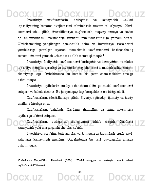 Investitsiya   xavf-xatarlarini   boshqarish   va   kamaytirish   usullari
iqtisodiyotning   barqaror   rivojlanishini   ta’minlashda   muhim   rol   o’ynaydi.   Xavf-
xatarlarni   tahlil   qilish,   diversifikatsiya,   sug’urtalash,   huquqiy   himoya   va   davlat
qo’llab-quvvatlashi   investorlarga   xavflarni   minimallashtirishga   yordam   beradi.
O’zbekistonning   yangilangan   qonunchilik   tizimi   va   investitsiya   sharoitlarini
yaxshilashga   qaratilgan   siyosati   mamlakatda   xavf-xatarlarni   boshqarishning
samarali tizimini yaratish uchun asos bo’lib xizmat qilmoqda. 4
Investitsiya   faoliyatida  xavf-xatarlarni  boshqarish   va kamaytirish  mamlakat
iqtisodiyotining barqarorligi va investorlarning ishonchini ta'minlash uchun muhim
ahamiyatga   ega.   O'zbekistonda   bu   borada   bir   qator   chora-tadbirlar   amalga
oshirilmoqda.
Investitsiya loyihalarini amalga oshirishdan oldin, potentsial  xavf-xatarlarni
aniqlash va baholash zarur. Bu jarayon quyidagi bosqichlarni o'z ichiga oladi:
Xavf-xatarlarni   identifikatsiya   qilish:   Siyosiy,   iqtisodiy,   ijtimoiy   va   tabiiy
omillarni hisobga olish.
Xavf-xatarlarni   baholash:   Xavfning   ehtimolligi   va   uning   investitsiya
loyihasiga ta'sirini aniqlash.
Xavf-xatarlarni   boshqarish   strategiyasini   ishlab   chiqish:   Xavflarni
kamaytirish yoki ularga qarshi choralar ko'rish.
Investitsiya   portfelini   turli   aktivlar   va   tarmoqlarga   taqsimlash   orqali   xavf-
xatarlarni   kamaytirish   mumkin.   O'zbekistonda   bu   usul   quyidagicha   amalga
oshirilmoqda:
4
O‘zbekiston   Respublikasi   Prezidenti.   (2024).   “Yashil   energiya   va   ekologik   investitsiyalarni
rag‘batlantirish” farmoni.
36