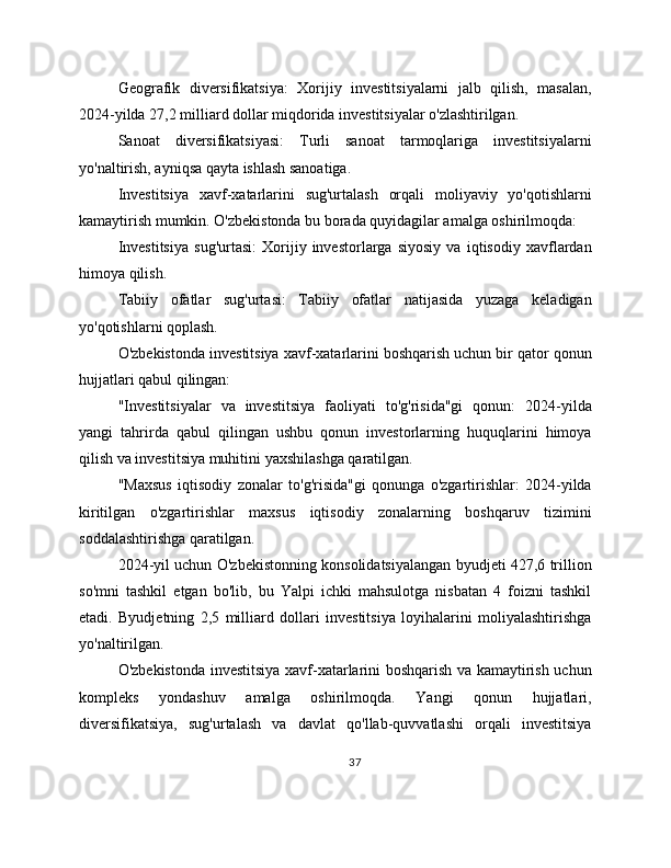 Geografik   diversifikatsiya:   Xorijiy   investitsiyalarni   jalb   qilish,   masalan,
2024-yilda 27,2 milliard dollar miqdorida investitsiyalar o'zlashtirilgan.
Sanoat   diversifikatsiyasi:   Turli   sanoat   tarmoqlariga   investitsiyalarni
yo'naltirish, ayniqsa qayta ishlash sanoatiga.
Investitsiya   xavf-xatarlarini   sug'urtalash   orqali   moliyaviy   yo'qotishlarni
kamaytirish mumkin. O'zbekistonda bu borada quyidagilar amalga oshirilmoqda:
Investitsiya   sug'urtasi:   Xorijiy   investorlarga   siyosiy   va   iqtisodiy   xavflardan
himoya qilish.
Tabiiy   ofatlar   sug'urtasi:   Tabiiy   ofatlar   natijasida   yuzaga   keladigan
yo'qotishlarni qoplash.
O'zbekistonda investitsiya xavf-xatarlarini boshqarish uchun bir qator qonun
hujjatlari qabul qilingan:
"Investitsiyalar   va   investitsiya   faoliyati   to'g'risida"gi   qonun:   2024-yilda
yangi   tahrirda   qabul   qilingan   ushbu   qonun   investorlarning   huquqlarini   himoya
qilish va investitsiya muhitini yaxshilashga qaratilgan.
"Maxsus   iqtisodiy   zonalar   to'g'risida"gi   qonunga   o'zgartirishlar:   2024-yilda
kiritilgan   o'zgartirishlar   maxsus   iqtisodiy   zonalarning   boshqaruv   tizimini
soddalashtirishga qaratilgan.
2024-yil uchun O'zbekistonning konsolidatsiyalangan byudjeti 427,6 trillion
so'mni   tashkil   etgan   bo'lib,   bu   Yalpi   ichki   mahsulotga   nisbatan   4   foizni   tashkil
etadi.   Byudjetning   2,5   milliard   dollari   investitsiya   loyihalarini   moliyalashtirishga
yo'naltirilgan.
O'zbekistonda investitsiya xavf-xatarlarini boshqarish va kamaytirish uchun
kompleks   yondashuv   amalga   oshirilmoqda.   Yangi   qonun   hujjatlari,
diversifikatsiya,   sug'urtalash   va   davlat   qo'llab-quvvatlashi   orqali   investitsiya
37 