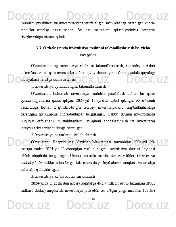 muhitini yaxshilash va investorlarning xavfsizligini ta'minlashga qaratilgan chora-
tadbirlar   amalga   oshirilmoqda.   Bu   esa   mamlakat   iqtisodiyotining   barqaror
rivojlanishiga xizmat qiladi.
3.3. O’zbekistonda investitsiya muhitini takomillashtirish bo’yicha
tavsiyalar
O’zbekistonning   investitsiya   muhitini   takomillashtirish,   iqtisodiy   o’sishni
ta’minlash va xalqaro investorlar uchun qulay sharoit yaratish maqsadida quyidagi
tavsiyalarni amalga oshirish zarur:
1. Investitsiya qonunchiligini takomillashtirish
O’zbekiston   hukumati   investitsiya   muhitini   yaxshilash   uchun   bir   qator
qonun   hujjatlarini   qabul   qilgan.   2024-yil   19-aprelda   qabul   qilingan   PF-67-sonli
Farmoniga   ko’ra,   to’g’ridan-to’g’ri   xorijiy   investitsiyalarni   rag’batlantirishga
qaratilgan   qo’shimcha   chora-tadbirlar   belgilangan.   Ushbu   farmon   investorlarga
huquqiy   kafolatlarni   mustahkamlash,   soliqlarni   soddalashtirish   va   investitsiya
jarayonlarini tezlashtirishga qaratilgan.
2. Investitsiya dasturlarini ishlab chiqish
O’zbekiston   Respublikasi   Vazirlar   Mahkamasi   tomonidan   2024-yil   20-
martga   qadar   2024-yil   II   choragiga   mo’ljallangan   investitsiya   dasturi   loyihasi
ishlab   chiqilishi   belgilangan.   Ushbu   dasturda   manfaatdor   vazirliklar,   idoralar   va
hududiy   hokimliklar   bilan   birgalikda   investitsiya   loyihalarini   aniqlash   va   amalga
oshirish rejalashtirilgan.
3. Investitsiya ko’rsatkichlarini oshirish
2024-yilda O’zbekiston asosiy kapitalga 493,7 trillion so’m (taxminan 39,03
milliard  dollar)  miqdorida investitsiya   jalb etdi.  Bu  o’tgan  yilga nisbatan  127,6%
38