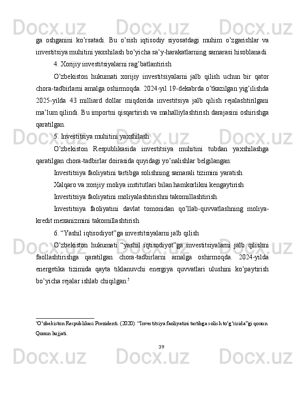 ga   oshganini   ko’rsatadi.   Bu   o’sish   iqtisodiy   siyosatdagi   muhim   o’zgarishlar   va
investitsiya muhitini yaxshilash bo’yicha sa’y-harakatlarning samarasi hisoblanadi.
4. Xorijiy investitsiyalarni rag’batlantirish
O’zbekiston   hukumati   xorijiy   investitsiyalarni   jalb   qilish   uchun   bir   qator
chora-tadbirlarni amalga oshirmoqda. 2024-yil 19-dekabrda o’tkazilgan yig’ilishda
2025-yilda   43   milliard   dollar   miqdorida   investitsiya   jalb   qilish   rejalashtirilgani
ma’lum qilindi. Bu importni qisqartirish va mahalliylashtirish darajasini oshirishga
qaratilgan.
5. Investitsiya muhitini yaxshilash
O’zbekiston   Respublikasida   investitsiya   muhitini   tubdan   yaxshilashga
qaratilgan chora-tadbirlar doirasida quyidagi yo’nalishlar belgilangan:
Investitsiya faoliyatini tartibga solishning samarali tizimini yaratish.
Xalqaro va xorijiy moliya institutlari bilan hamkorlikni kengaytirish
Investitsiya faoliyatini moliyalashtirishni takomillashtirish.
Investitsiya   faoliyatini   davlat   tomonidan   qo’llab-quvvatlashning   moliya-
kredit mexanizmini takomillashtirish.
6. “Yashil iqtisodiyot”ga investitsiyalarni jalb qilish
O’zbekiston   hukumati   “yashil   iqtisodiyot”ga   investitsiyalarni   jalb   qilishni
faollashtirishga   qaratilgan   chora-tadbirlarni   amalga   oshirmoqda.   2024-yilda
energetika   tizimida   qayta   tiklanuvchi   energiya   quvvatlari   ulushini   ko’paytirish
bo’yicha rejalar ishlab chiqilgan. 5
5
O‘zbekiston Respublikasi Prezidenti. (2020). “Investitsiya faoliyatini tartibga solish to‘g‘risida”gi qonun.
Qonun hujjati.
39