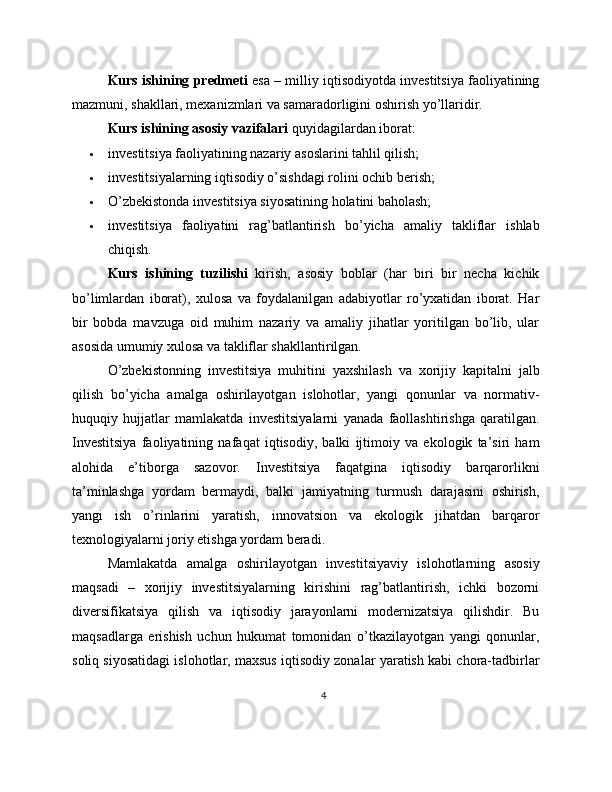 Kurs ishining predmeti  esa – milliy iqtisodiyotda investitsiya faoliyatining
mazmuni, shakllari, mexanizmlari va samaradorligini oshirish yo’llaridir.
Kurs ishining asosiy vazifalari  quyidagilardan iborat:
 investitsiya faoliyatining nazariy asoslarini tahlil qilish;
 investitsiyalarning iqtisodiy o’sishdagi rolini ochib berish;
 O’zbekistonda investitsiya siyosatining holatini baholash;
 investitsiya   faoliyatini   rag’batlantirish   bo’yicha   amaliy   takliflar   ishlab
chiqish.
Kurs   ishining   tuzilishi   kirish,   asosiy   boblar   (har   biri   bir   necha   kichik
bo’limlardan   iborat),   xulosa   va   foydalanilgan   adabiyotlar   ro’yxatidan   iborat.   Har
bir   bobda   mavzuga   oid   muhim   nazariy   va   amaliy   jihatlar   yoritilgan   bo’lib,   ular
asosida umumiy xulosa va takliflar shakllantirilgan.
O’zbekistonning   investitsiya   muhitini   yaxshilash   va   xorijiy   kapitalni   jalb
qilish   bo’yicha   amalga   oshirilayotgan   islohotlar,   yangi   qonunlar   va   normativ-
huquqiy   hujjatlar   mamlakatda   investitsiyalarni   yanada   faollashtirishga   qaratilgan.
Investitsiya   faoliyatining   nafaqat   iqtisodiy,   balki   ijtimoiy   va   ekologik   ta’siri   ham
alohida   e’tiborga   sazovor.   Investitsiya   faqatgina   iqtisodiy   barqarorlikni
ta’minlashga   yordam   bermaydi,   balki   jamiyatning   turmush   darajasini   oshirish,
yangi   ish   o’rinlarini   yaratish,   innovatsion   va   ekologik   jihatdan   barqaror
texnologiyalarni joriy etishga yordam beradi.
Mamlakatda   amalga   oshirilayotgan   investitsiyaviy   islohotlarning   asosiy
maqsadi   –   xorijiy   investitsiyalarning   kirishini   rag’batlantirish,   ichki   bozorni
diversifikatsiya   qilish   va   iqtisodiy   jarayonlarni   modernizatsiya   qilishdir.   Bu
maqsadlarga   erishish   uchun   hukumat   tomonidan   o’tkazilayotgan   yangi   qonunlar,
soliq siyosatidagi islohotlar, maxsus iqtisodiy zonalar yaratish kabi chora-tadbirlar
4