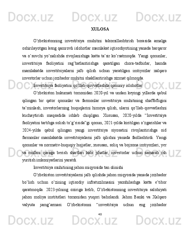 XULOSA
O’zbekistonning   investitsiya   muhitini   takomillashtirish   borasida   amalga
oshirilayotgan keng qamrovli islohotlar mamlakat iqtisodiyotining yanada barqaror
va  o’suvchi  yo’nalishda  rivojlanishiga  katta   ta’sir  ko’rsatmoqda.  Yangi  qonunlar,
investitsiya   faoliyatini   rag’batlantirishga   qaratilgan   chora-tadbirlar,   hamda
mamlakatda   investitsiyalarni   jalb   qilish   uchun   yaratilgan   imtiyozlar   xalqaro
investorlar uchun jozibador muhitni shakllantirishga xizmat qilmoqda.
Investitsiya faoliyatini qo’llab-quvvatlashda qonuniy islohotlar
O’zbekiston   hukumati   tomonidan  2020-yil   va   undan   keyingi   yillarda  qabul
qilingan   bir   qator   qonunlar   va   farmonlar   investitsiya   muhitining   shaffofligini
ta’minlash,   investorlarning   huquqlarini   himoya   qilish,   ularni   qo’llab-quvvatlashni
kuchaytirish   maqsadida   ishlab   chiqilgan.   Xususan,   2020-yilda   “Investitsiya
faoliyatini tartibga solish to’g’risida”gi qonun, 2021-yilda kiritilgan o’zgarishlar va
2024-yilda   qabul   qilingan   yangi   investitsiya   siyosatini   rivojlantirishga   oid
farmonlar   mamlakatda   investitsiyalarni   jalb   qilishni   yanada   faollashtirdi.   Yangi
qonunlar va normativ-huquqiy hujjatlar, xususan, soliq va bojxona imtiyozlari, yer
va   mulkni   ijaraga   berish   shartlari   kabi   jihatlar,   investorlar   uchun   samarali   ish
yuritish imkoniyatlarini yaratdi.
Investitsiya muhitining jahon miqyosida tan olinishi
O’zbekiston investitsiyalarni jalb qilishda jahon miqyosida yanada jozibador
bo’lish   uchun   o’zining   iqtisodiy   infratuzilmasini   yaxshilashga   katta   e’tibor
qaratmoqda.   2023-yilning   oxiriga   kelib,   O’zbekistonning   investitsiya   salohiyati
jahon   moliya   institutlari   tomonidan   yuqori   baholandi.   Jahon   Banki   va   Xalqaro
valyuta   jamg’armasi   O’zbekistonni   “investitsiya   uchun   eng   jozibador
40