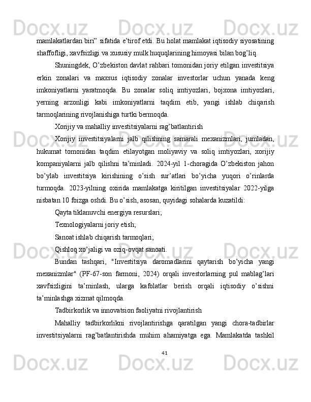 mamlakatlardan biri” sifatida e’tirof etdi. Bu holat mamlakat iqtisodiy siyosatining
shaffofligi, xavfsizligi va xususiy mulk huquqlarining himoyasi bilan bog’liq.
Shuningdek, O’zbekiston davlat rahbari tomonidan joriy etilgan investitsiya
erkin   zonalari   va   maxsus   iqtisodiy   zonalar   investorlar   uchun   yanada   keng
imkoniyatlarni   yaratmoqda.   Bu   zonalar   soliq   imtiyozlari,   bojxona   imtiyozlari,
yerning   arzonligi   kabi   imkoniyatlarni   taqdim   etib,   yangi   ishlab   chiqarish
tarmoqlarining rivojlanishiga turtki bermoqda.
Xorijiy va mahalliy investitsiyalarni rag’batlantirish
Xorijiy   investitsiyalarni   jalb   qilishning   samarali   mexanizmlari,   jumladan,
hukumat   tomonidan   taqdim   etilayotgan   moliyaviy   va   soliq   imtiyozlari,   xorijiy
kompaniyalarni   jalb   qilishni   ta’minladi.   2024-yil   1-choragida   O’zbekiston   jahon
bo’ylab   investitsiya   kirishining   o’sish   sur’atlari   bo’yicha   yuqori   o’rinlarda
turmoqda.   2023-yilning   oxirida   mamlakatga   kiritilgan   investitsiyalar   2022-yilga
nisbatan 10 foizga oshdi. Bu o’sish, asosan, quyidagi sohalarda kuzatildi:
Qayta tiklanuvchi energiya resurslari;
Texnologiyalarni joriy etish;
Sanoat ishlab chiqarish tarmoqlari;
Qishloq xo’jaligi va oziq-ovqat sanoati.
Bundan   tashqari,   "Investitsiya   daromadlarini   qaytarish   bo’yicha   yangi
mexanizmlar"   (PF-67-son   farmoni,   2024)   orqali   investorlarning   pul   mablag’lari
xavfsizligini   ta’minlash,   ularga   kafolatlar   berish   orqali   iqtisodiy   o’sishni
ta’minlashga xizmat qilmoqda.
Tadbirkorlik va innovatsion faoliyatni rivojlantirish
Mahalliy   tadbirkorlikni   rivojlantirishga   qaratilgan   yangi   chora-tadbirlar
investitsiyalarni   rag’batlantirishda   muhim   ahamiyatga   ega.   Mamlakatda   tashkil
41