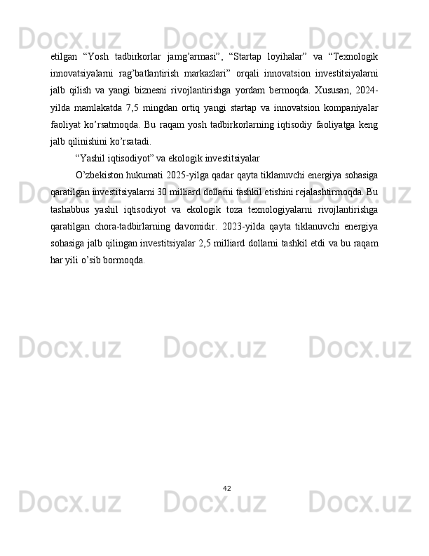 etilgan   “Yosh   tadbirkorlar   jamg’armasi”,   “Startap   loyihalar”   va   “Texnologik
innovatsiyalarni   rag’batlantirish   markazlari”   orqali   innovatsion   investitsiyalarni
jalb   qilish   va   yangi   biznesni   rivojlantirishga   yordam   bermoqda.   Xususan,   2024-
yilda   mamlakatda   7,5   mingdan   ortiq   yangi   startap   va   innovatsion   kompaniyalar
faoliyat   ko’rsatmoqda.   Bu   raqam   yosh   tadbirkorlarning   iqtisodiy   faoliyatga   keng
jalb qilinishini ko’rsatadi.
“Yashil iqtisodiyot” va ekologik investitsiyalar
O’zbekiston hukumati 2025-yilga qadar qayta tiklanuvchi energiya sohasiga
qaratilgan investitsiyalarni 30 milliard dollarni tashkil etishini rejalashtirmoqda. Bu
tashabbus   yashil   iqtisodiyot   va   ekologik   toza   texnologiyalarni   rivojlantirishga
qaratilgan   chora-tadbirlarning   davomidir.   2023-yilda   qayta   tiklanuvchi   energiya
sohasiga jalb qilingan investitsiyalar 2,5 milliard dollarni tashkil etdi va bu raqam
har yili o’sib bormoqda.
42 
