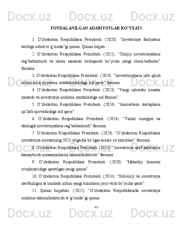FOYDALANILGAN ADABIYOTLAR RO’YXATI
1.   O’zbekiston   Respublikasi   Prezidenti.   (2020).   “Investitsiya   faoliyatini
tartibga solish to’g’risida”gi qonun. Qonun hujjati.
2.   O’zbekiston   Respublikasi   Prezidenti.   (2021).   “Xorijiy   investitsiyalarni
rag’batlantirish   va   ularni   samarali   boshqarish   bo’yicha   yangi   chora-tadbirlar”
farmoni.
3. O’zbekiston Respublikasi  Prezidenti. (2024). “Investitsiyalarni jalb qilish
uchun soliq siyosatini soddalashtirishga oid qaror” farmoni.
4.   O’zbekiston   Respublikasi   Prezidenti.   (2023).   “Yangi   iqtisodiy   zonalar
yaratish va investitsiya muhitini yaxshilashga oid farmon”
5.   O’zbekiston   Respublikasi   Prezidenti.   (2024).   “Innovatsion   startaplarni
qo’llab-quvvatlashga oid qaror”
6.   O’zbekiston   Respublikasi   Prezidenti.   (2024).   “Yashil   energiya   va
ekologik investitsiyalarni rag’batlantirish” farmoni.
7.   O’zbekiston   Respublikasi   Prezidenti.   (2024).   “O’zbekiston   Respublikasi
investitsiya siyosatining 2025-yilgacha bo’lgan asosiy yo’nalishlari” farmoni.
8. O’zbekiston Respublikasi Prezidenti. (2023). “Investitsiya xavf-xatarlarini
kamaytirish mexanizmlarini takomillashtirish” farmoni.
9.   O’zbekiston   Respublikasi   Prezidenti.   (2020).   “Mahalliy   biznesni
rivojlantirishga qaratilgan yangi qonun”
10.   O’zbekiston   Respublikasi   Prezidenti.   (2024).   “Solvency   va   investitsiya
xavfsizligini ta’minlash uchun yangi tizimlarni joriy etish bo’yicha qaror”
11.   Qonun   hujjatlari.   (2022).   “O’zbekiston   Respublikasida   investitsiya
muhitini takomillashtirish to’g’risida”gi qonun.
43