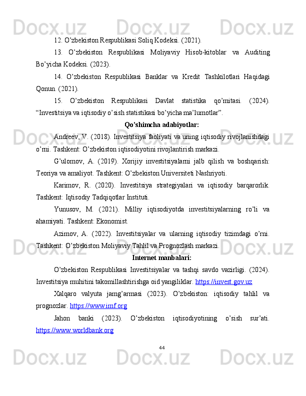 12. O’zbekiston Respublikasi Soliq Kodeksi. (2021).
13.   O’zbekiston   Respublikasi   Moliyaviy   Hisob-kitoblar   va   Auditing
Bo’yicha Kodeksi. (2023).
14.   O’zbekiston   Respublikasi   Banklar   va   Kredit   Tashkilotlari   Haqidagi
Qonun. (2021).
15.   O’zbekiston   Respublikasi   Davlat   statistika   qo’mitasi.   (2024).
“Investitsiya va iqtisodiy o’sish statistikasi bo’yicha ma’lumotlar”.
Qo’shimcha adabiyotlar:
Andreev, V. (2018). Investitsiya faoliyati va uning iqtisodiy rivojlanishdagi
o’rni. Tashkent: O’zbekiston iqtisodiyotini rivojlantirish markazi.
G’ulomov,   A.   (2019).   Xorijiy   investitsiyalarni   jalb   qilish   va   boshqarish:
Teoriya va amaliyot. Tashkent: O’zbekiston Universiteti Nashriyoti.
Karimov,   R.   (2020).   Investitsiya   strategiyalari   va   iqtisodiy   barqarorlik.
Tashkent: Iqtisodiy Tadqiqotlar Instituti.
Yunusov,   M.   (2021).   Milliy   iqtisodiyotda   investitsiyalarning   ro’li   va
ahamiyati. Tashkent: Ekonomist.
Azimov,   A.   (2022).   Investitsiyalar   va   ularning   iqtisodiy   tizimdagi   o’rni.
Tashkent: O’zbekiston Moliyaviy Tahlil va Prognozlash markazi.
Internet manbalari:
O’zbekiston   Respublikasi   Investitsiyalar   va   tashqi   savdo   vazirligi.   (2024).
Investitsiya muhitini takomillashtirishga oid yangiliklar.  https://invest.gov.uz  
Xalqaro   valyuta   jamg’armasi   (2023).   O’zbekiston:   iqtisodiy   tahlil   va
prognozlar.  https://www.imf.org  
Jahon   banki   (2023).   O’zbekiston   iqtisodiyotining   o’sish   sur’ati.
https://www.worldbank.org  
44