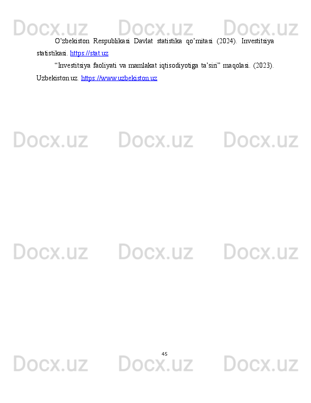 O’zbekiston   Respublikasi   Davlat   statistika   qo’mitasi   (2024).   Investitsiya
statistikasi.  https://stat.uz  
“Investitsiya   faoliyati   va   mamlakat   iqtisodiyotiga   ta’siri”   maqolasi.   (2023).
Uzbekiston.uz.  https://www.uzbekiston.uz  
45 