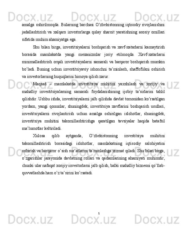 amalga   oshirilmoqda.   Bularning   barchasi   O’zbekistonning   iqtisodiy   rivojlanishini
jadallashtirish   va   xalqaro   investorlarga   qulay   sharoit   yaratishning   asosiy   omillari
sifatida muhim ahamiyatga ega.
Shu   bilan   birga,   investitsiyalarni   boshqarish   va   xavf-xatarlarni   kamaytirish
borasida   mamlakatda   yangi   mexanizmlar   joriy   etilmoqda.   Xavf-xatarlarni
minimallashtirish orqali investitsiyalarni  samarali va barqaror boshqarish mumkin
bo’ladi.   Buning   uchun   investitsiyaviy   ishonchni   ta’minlash,   shaffoflikni   oshirish
va investorlarning huquqlarini himoya qilish zarur.
Maqsad   –   mamlakatda   investitsiya   muhitini   yaxshilash   va   xorijiy   va
mahalliy   investitsiyalarning   samarali   foydalanishining   ijobiy   ta’sirlarini   tahlil
qilishdir. Ushbu ishda, investitsiyalarni jalb qilishda davlat tomonidan ko’rsatilgan
yordam,   yangi   qonunlar,   shuningdek,   investitsiya   xavflarini   boshqarish   usullari,
investitsiyalarni   rivojlantirish   uchun   amalga   oshirilgan   islohotlar,   shuningdek,
investitsiya   muhitini   takomillashtirishga   qaratilgan   tavsiyalar   haqida   batafsil
ma’lumotlar keltiriladi.
Xulosa   qilib   aytganda,   O’zbekistonning   investitsiya   muhitini
takomillashtirish   borasidagi   islohotlar,   mamlakatning   iqtisodiy   salohiyatini
oshirish va barqaror o’sish sur’atlarini ta’minlashga xizmat qiladi. Shu bilan birga,
o’zgarishlar   jarayonida   davlatning   rollari   va   qadamlarining   ahamiyati   muhimdir,
chunki ular nafaqat xorijiy investorlarni jalb qilish, balki mahalliy biznesni qo’llab-
quvvatlashda ham o’z ta’sirini ko’rsatadi.
5