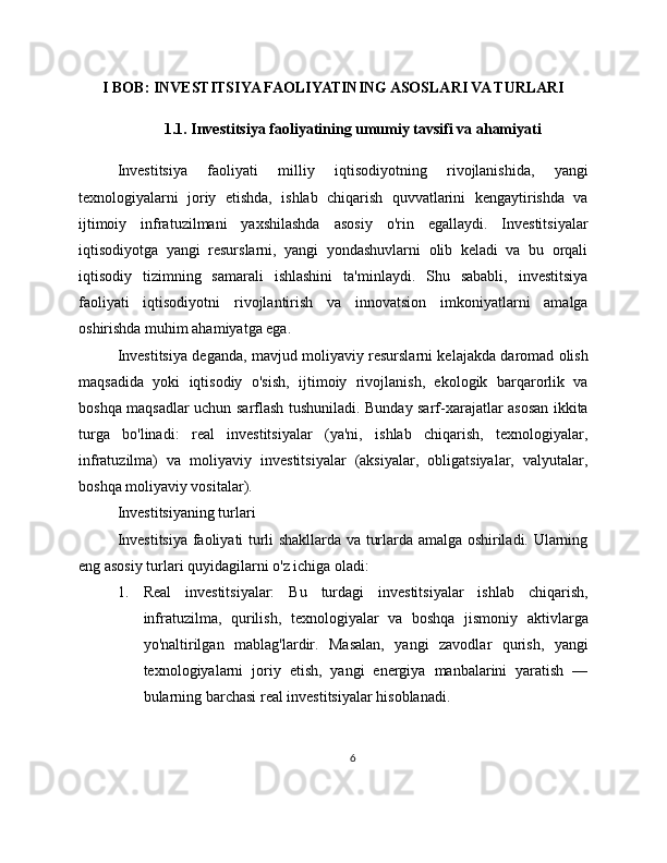 I BOB: INVESTITSIYA FAOLIYATINING ASOSLARI VA TURLARI
1.1. Investitsiya faoliyatining umumiy tavsifi va ahamiyati
Investitsiya   faoliyati   milliy   iqtisodiyotning   rivojlanishida,   yangi
texnologiyalarni   joriy   etishda,   ishlab   chiqarish   quvvatlarini   kengaytirishda   va
ijtimoiy   infratuzilmani   yaxshilashda   asosiy   o'rin   egallaydi.   Investitsiyalar
iqtisodiyotga   yangi   resurslarni,   yangi   yondashuvlarni   olib   keladi   va   bu   orqali
iqtisodiy   tizimning   samarali   ishlashini   ta'minlaydi.   Shu   sababli,   investitsiya
faoliyati   iqtisodiyotni   rivojlantirish   va   innovatsion   imkoniyatlarni   amalga
oshirishda muhim ahamiyatga ega.
Investitsiya deganda, mavjud moliyaviy resurslarni kelajakda daromad olish
maqsadida   yoki   iqtisodiy   o'sish,   ijtimoiy   rivojlanish,   ekologik   barqarorlik   va
boshqa maqsadlar uchun sarflash tushuniladi. Bunday sarf-xarajatlar asosan ikkita
turga   bo'linadi:   real   investitsiyalar   (ya'ni,   ishlab   chiqarish,   texnologiyalar,
infratuzilma)   va   moliyaviy   investitsiyalar   (aksiyalar,   obligatsiyalar,   valyutalar,
boshqa moliyaviy vositalar).
Investitsiyaning turlari
Investitsiya faoliyati turli shakllarda va turlarda amalga oshiriladi. Ularning
eng asosiy turlari quyidagilarni o'z ichiga oladi:
1. Real   investitsiyalar:   Bu   turdagi   investitsiyalar   ishlab   chiqarish,
infratuzilma,   qurilish,   texnologiyalar   va   boshqa   jismoniy   aktivlarga
yo'naltirilgan   mablag'lardir.   Masalan,   yangi   zavodlar   qurish,   yangi
texnologiyalarni   joriy   etish,   yangi   energiya   manbalarini   yaratish   —
bularning barchasi real investitsiyalar hisoblanadi.
6