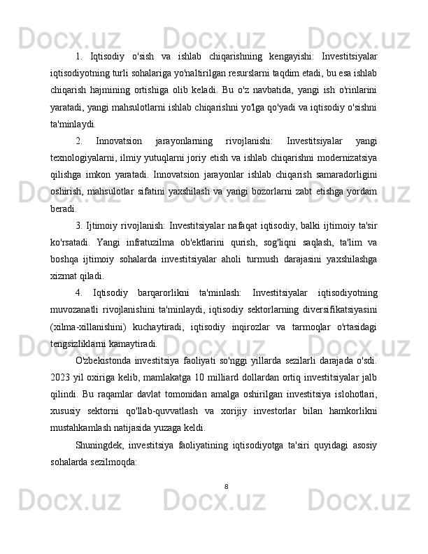 1.   Iqtisodiy   o'sish   va   ishlab   chiqarishning   kengayishi:   Investitsiyalar
iqtisodiyotning turli sohalariga yo'naltirilgan resurslarni taqdim etadi, bu esa ishlab
chiqarish   hajmining   ortishiga   olib   keladi.   Bu   o'z   navbatida,   yangi   ish   o'rinlarini
yaratadi, yangi mahsulotlarni ishlab chiqarishni yo'lga qo'yadi va iqtisodiy o'sishni
ta'minlaydi.
2.   Innovatsion   jarayonlarning   rivojlanishi:   Investitsiyalar   yangi
texnologiyalarni, ilmiy yutuqlarni joriy etish va ishlab chiqarishni  modernizatsiya
qilishga   imkon   yaratadi.   Innovatsion   jarayonlar   ishlab   chiqarish   samaradorligini
oshirish,   mahsulotlar   sifatini   yaxshilash   va   yangi   bozorlarni   zabt   etishga   yordam
beradi.
3.   Ijtimoiy   rivojlanish:   Investitsiyalar   nafaqat   iqtisodiy,   balki   ijtimoiy   ta'sir
ko'rsatadi.   Yangi   infratuzilma   ob'ektlarini   qurish,   sog'liqni   saqlash,   ta'lim   va
boshqa   ijtimoiy   sohalarda   investitsiyalar   aholi   turmush   darajasini   yaxshilashga
xizmat qiladi.
4.   Iqtisodiy   barqarorlikni   ta'minlash:   Investitsiyalar   iqtisodiyotning
muvozanatli   rivojlanishini   ta'minlaydi,   iqtisodiy   sektorlarning   diversifikatsiyasini
(xilma-xillanishini)   kuchaytiradi,   iqtisodiy   inqirozlar   va   tarmoqlar   o'rtasidagi
tengsizliklarni kamaytiradi.
O'zbekistonda   investitsiya   faoliyati   so'nggi   yillarda   sezilarli   darajada   o'sdi.
2023 yil oxiriga kelib, mamlakatga 10 milliard dollardan ortiq investitsiyalar  jalb
qilindi.   Bu   raqamlar   davlat   tomonidan   amalga   oshirilgan   investitsiya   islohotlari,
xususiy   sektorni   qo'llab-quvvatlash   va   xorijiy   investorlar   bilan   hamkorlikni
mustahkamlash natijasida yuzaga keldi.
Shuningdek,   investitsiya   faoliyatining   iqtisodiyotga   ta'siri   quyidagi   asosiy
sohalarda sezilmoqda:
8 