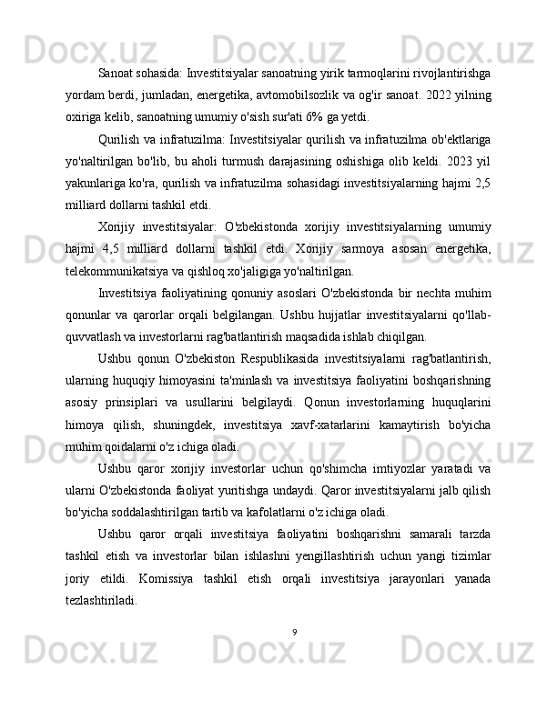 Sanoat sohasida: Investitsiyalar sanoatning yirik tarmoqlarini rivojlantirishga
yordam berdi, jumladan, energetika, avtomobilsozlik va og'ir sanoat. 2022 yilning
oxiriga kelib, sanoatning umumiy o'sish sur'ati 6% ga yetdi.
Qurilish va infratuzilma: Investitsiyalar qurilish va infratuzilma ob'ektlariga
yo'naltirilgan   bo'lib,   bu   aholi   turmush   darajasining   oshishiga   olib   keldi.   2023   yil
yakunlariga ko'ra, qurilish va infratuzilma sohasidagi investitsiyalarning hajmi 2,5
milliard dollarni tashkil etdi.
Xorijiy   investitsiyalar:   O'zbekistonda   xorijiy   investitsiyalarning   umumiy
hajmi   4,5   milliard   dollarni   tashkil   etdi.   Xorijiy   sarmoya   asosan   energetika,
telekommunikatsiya va qishloq xo'jaligiga yo'naltirilgan.
Investitsiya   faoliyatining   qonuniy   asoslari   O'zbekistonda   bir   nechta   muhim
qonunlar   va   qarorlar   orqali   belgilangan.   Ushbu   hujjatlar   investitsiyalarni   qo'llab-
quvvatlash va investorlarni rag'batlantirish maqsadida ishlab chiqilgan.
Ushbu   qonun   O'zbekiston   Respublikasida   investitsiyalarni   rag'batlantirish,
ularning   huquqiy   himoyasini   ta'minlash   va   investitsiya   faoliyatini   boshqarishning
asosiy   prinsiplari   va   usullarini   belgilaydi.   Qonun   investorlarning   huquqlarini
himoya   qilish,   shuningdek,   investitsiya   xavf-xatarlarini   kamaytirish   bo'yicha
muhim qoidalarni o'z ichiga oladi.
Ushbu   qaror   xorijiy   investorlar   uchun   qo'shimcha   imtiyozlar   yaratadi   va
ularni O'zbekistonda faoliyat yuritishga undaydi. Qaror investitsiyalarni jalb qilish
bo'yicha soddalashtirilgan tartib va kafolatlarni o'z ichiga oladi.
Ushbu   qaror   orqali   investitsiya   faoliyatini   boshqarishni   samarali   tarzda
tashkil   etish   va   investorlar   bilan   ishlashni   yengillashtirish   uchun   yangi   tizimlar
joriy   etildi.   Komissiya   tashkil   etish   orqali   investitsiya   jarayonlari   yanada
tezlashtiriladi.
9