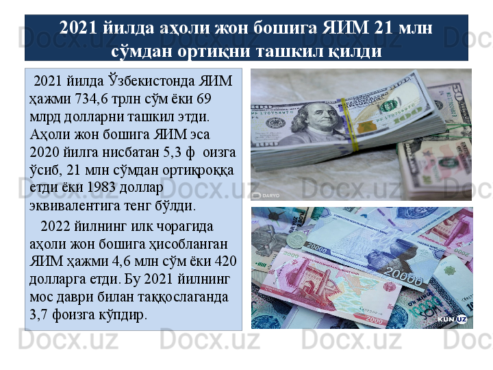 2021 йилда аҳоли жон бошига ЯИМ 21 млн 
сўмдан ортиқни ташкил қилди
  2021 йилда Ўзбекистонда ЯИМ 
ҳажми 734,6 трлн сўм ёки 69 
млрд долларни ташкил этди. 
Аҳоли жон бошига ЯИМ эса 
2020 йилга нисбатан 5,3 ф  оизга 
ўсиб, 21 млн сўмдан ортиқроққа 
етди ёки 1983 доллар 
эквивалентига тенг бўлди.
    2022 йилнинг илк чорагида 
аҳоли жон бошига ҳисобланган 
ЯИМ ҳажми 4,6 млн сўм ёки 420 
долларга етди. Бу 2021 йилнинг 
мос даври билан таққослаганда 
3,7 фоизга кўпдир. 