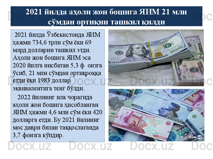 2021 йилда аҳоли жон бошига ЯИМ 21 млн 
сўмдан ортиқни ташкил қилди
  2021 йилда Ўзбекистонда ЯИМ 
ҳажми 734,6 трлн сўм ёки 69 
млрд долларни ташкил этди. 
Аҳоли жон бошига ЯИМ эса 
2020 йилга нисбатан 5,3 ф  оизга 
ўсиб, 21 млн сўмдан ортиқроққа 
етди ёки 1983 доллар 
эквивалентига тенг бўлди.
    2022 йилнинг илк чорагида 
аҳоли жон бошига ҳисобланган 
ЯИМ ҳажми 4,6 млн сўм ёки 420 
долларга етди. Бу 2021 йилнинг 
мос даври билан таққослаганда 
3,7 фоизга кўпдир.