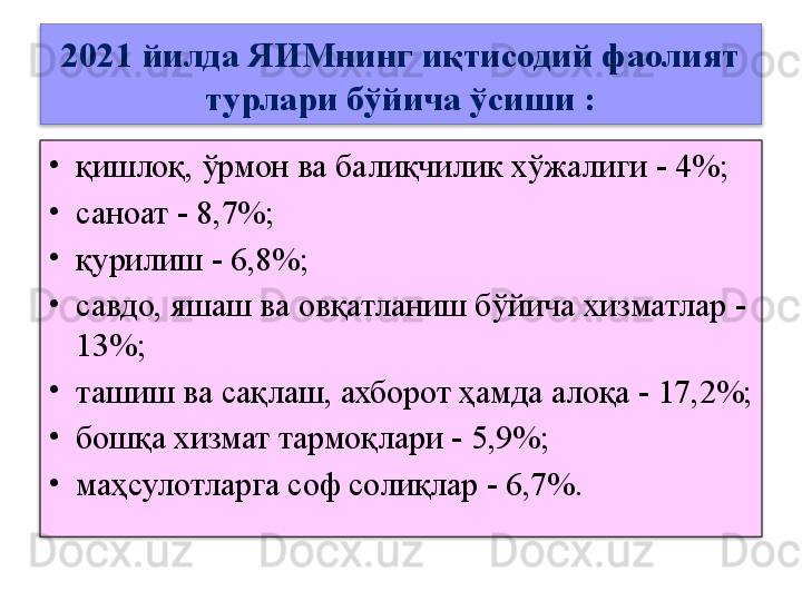 2021 йилда ЯИМнинг иқтисодий фаолият 
турлари бўйича ўсиши :
•
қишлоқ, ўрмон ва балиқчилик хўжалиги	 - 4%;
•
саноат	
 - 8,7%;
•
қурилиш	
 - 6,8%;
•
савдо, яшаш ва	
 овқатланиш бўйича хизматлар	 - 
13%;
•
ташиш ва	
 сақлаш, ахборот ҳамда алоқа	 - 17,2%;
•
бошқа хизмат тармоқлари	
 - 5,9%;
•
маҳсулотларга соф солиқлар	
 - 6,7%.