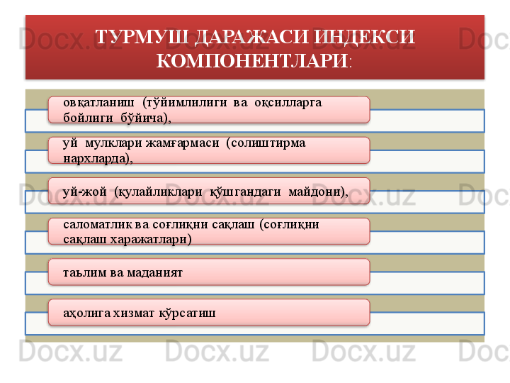 ТУРМУШ ДАРАЖАСИ ИНДЕКСИ 
КОМПОНЕНТЛАРИ :
овқатланиш  (тўйимлилиги  ва  оқсилларга 
бойлиги  б ў йича),  
уй  мулклари жамғармаси  (солиштирма  
нархларда),  
уй-жой  (қулайликлари  қўшгандаги  майдони),  
саломатлик ва соғлиқни сақлаш (соғлиқни 
сақлаш харажатлари)
таълим ва маданият
аҳолига хизмат кўрсатиш              