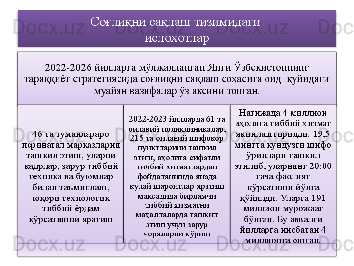 Соғлиқни сақлаш тизимидаги 
ислоҳотлар
2022-2026 йилларга мўлжалланган Янги Ўзбекистоннинг 
тараққиёт стратегиясида соғлиқни сақлаш соҳасига оид  қуйидаги 
муайян вазифалар ўз аксини топган.
46 та туманлараро 
перинатал марказларни 
ташкил этиш, уларни 
кадрлар, зарур тиббий 
техника ва буюмлар 
билан таъминлаш, 
юқори технологик 
тиббий ёрдам 
кўрсатишни яратиш 2022-2023 йилларда 61 та 
оилавий поликлиникалар, 
215 та оилавий шифокор 
пунктларини ташкил 
этиш, аҳолига сифатли 
тиббий хизматлардан 
фойдаланишда янада 
қулай шароитлар яратиш 
мақсадида бирламчи 
тиббий хизматни 
маҳаллаларда ташкил 
этиш учун зарур 
чораларни кўриш Натижада 4 миллион 
аҳолига тиббий хизмат 
яқинлаштирилди. 19,5 
мингта кундузги шифо 
ўринлари ташкил 
этилиб, уларнинг 20:00 
гача фаолият 
кўрсатиши йўлга 
қўйилди. Уларга 191 
миллион мурожаат 
бўлган. Бу аввалги 
йилларга нисбатан 4 
миллионга ошган.