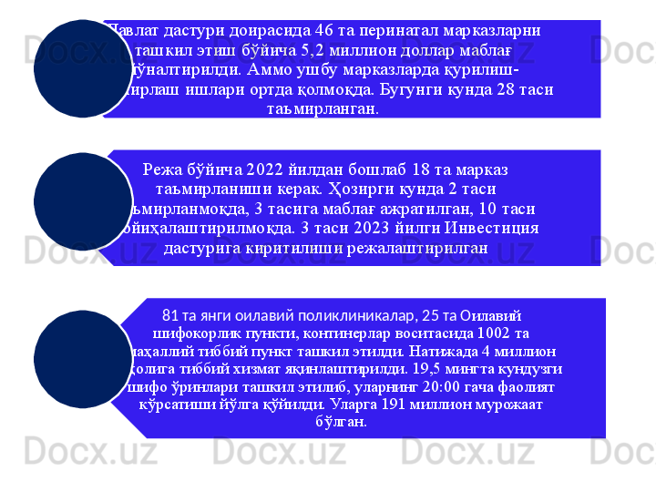 Давлат дастури доирасида 46 та перинатал марказларни 
ташкил этиш бўйича 5,2 миллион доллар маблағ 
йўналтирилди. Аммо ушбу марказларда қурилиш-
таъмирлаш ишлари ортда қолмоқда. Бугунги кунда 28 таси 
таъмирланган.
Режа бўйича 2022 йилдан бошлаб 18 та марказ 
таъмирланиши керак. Ҳозирги кунда 2 таси 
таъмирланмоқда, 3 тасига маблағ ажратилган, 10 таси 
лойиҳалаштирилмоқда. 3 таси 2023 йилги Инвестиция 
дастурига киритилиши режалаштирилган
81 та янги оилавий поликлиникалар, 25 та О илавий 
шифокорлик пункти, континерлар воситасида 1002 та 
маҳаллий тиббий пункт ташкил этилди. Натижада 4 миллион 
аҳолига тиббий хизмат яқинлаштирилди. 19,5 мингта кундузги 
шифо ўринлари ташкил этилиб, уларнинг 20:00 гача фаолият 
кўрсатиши йўлга қўйилди. Уларга 191 миллион мурожаат 
бўлган. 