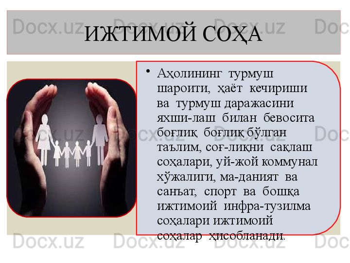 ИЖТИМОЙ СОҲА
•
Аҳолининг  турмуш  
шароити,  ҳаёт  кечириши  
ва  турмуш  даражасини  
яхши-лаш  билан  бевосита  
боғлиқ  б оғлиқ бўлган   
таълим, соғ-лиқни  сақлаш 
соҳалари, уй-жой коммунал 
хўжалиги, ма-даният  ва  
санъат,  спорт  ва  бошқа  
ижтимоий  инфра-тузилма  
соҳалари ижтимоий  
соҳалар  ҳисобланади.   