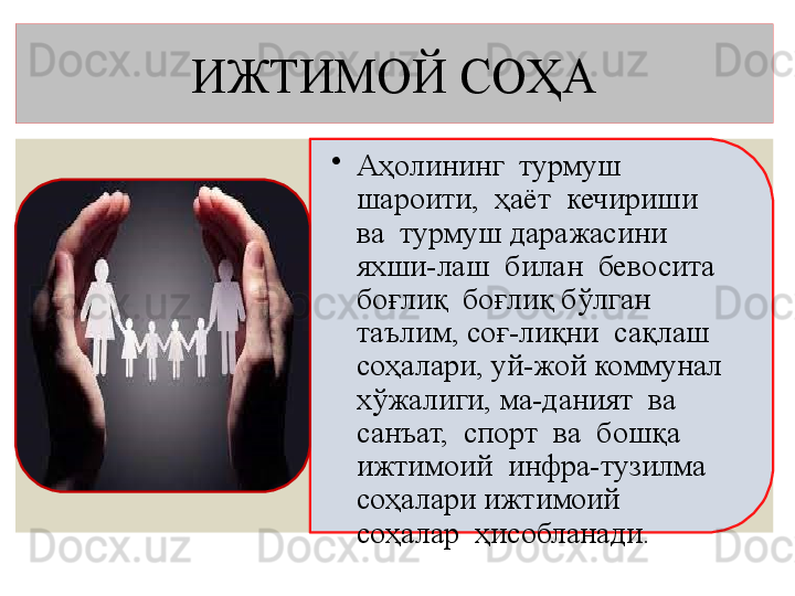 ИЖТИМОЙ СОҲА
•
Аҳолининг  турмуш  
шароити,  ҳаёт  кечириши  
ва  турмуш  даражасини  
яхши-лаш  билан  бевосита  
боғлиқ  б оғлиқ бўлган   
таълим, соғ-лиқни  сақлаш 
соҳалари, уй-жой коммунал 
хўжалиги, ма-даният  ва  
санъат,  спорт  ва  бошқа  
ижтимоий  инфра-тузилма  
соҳалари ижтимоий  
соҳалар  ҳисобланади.