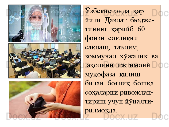 Ўзбекистонда  ҳар  
йили  Давлат  бюдже-
тининг  қарийб  60 
фоизи  соғлиқни  
сақлаш,  таълим,  
коммунал  хўжалик  ва 
 аҳолини  ижтимоий  
муҳофаза  қилиш  
билан  боғлиқ  бошқа  
соҳаларни ривожлан-
тириш учун йўналти-
рилмоқда.
