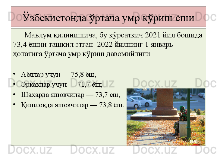 Ўзбекистонда ўртача умр кўриш ёши
        Маълум қилинишича, бу кўрсаткич 2021 йил бошида 
73,4 ёшни ташкил этган. 2022 йилнинг 1 январь 
ҳолатига ўртача умр кўриш давомийлиги:
•
Аёллар учун — 75,8 ёш;
•
Эркаклар учун — 71,7 ёш;
•
Шаҳарда яшовчилар — 73,7 ёш;
•
Қишлоқда яшовчилар — 73,8 ёш. 