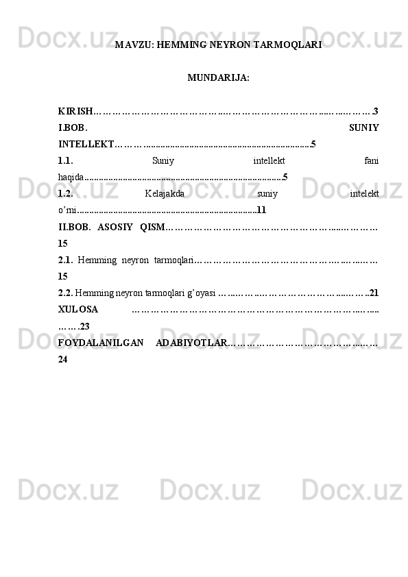 MAVZU: HEMMING NEYRON TARMOQLARI
MUNDARIJA:
KIRISH…………………………………..…………………………...…...……….3
I.BOB.   SUNIY
INTELLEKT………......................................................................5
1.1.   Suniy   intellekt   fani
haqida ...................................................................................5
1.2.   Kelajakda   suniy   intelekt
o’rni ...........................................................................11
II.BOB.   ASOSIY   QISM…………………………………………….....…………
15
2.1.   Hemming   neyron   tarmoqlari …………………………………….….…...……
15
2.2.  Hemming neyron tarmoqlari   g’oyasi  …...……..……………………....……..21
XULOSA   ……………………………………………………………..….....
…….23
FOYDALANILGAN   ADABIYOTLAR…………………………………...……
24 