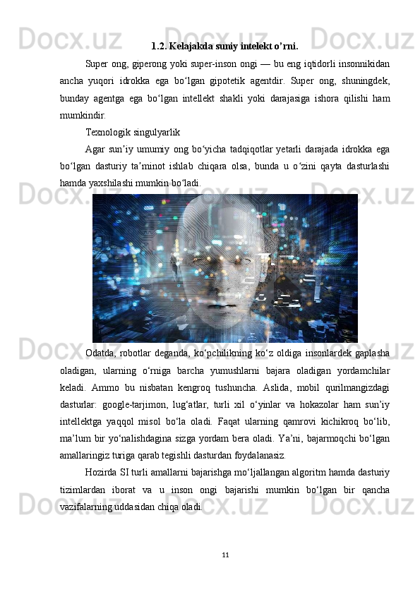 1.2. Kelajakda suniy intelekt o’rni.
Super ong, giperong yoki super-inson ongi — bu eng iqtidorli insonnikidan
ancha   yuqori   idrokka   ega   bo lgan   gipotetik   agentdir.   Super   ong,   shuningdek,ʻ
bunday   agentga   ega   bo lgan   intellekt   shakli   yoki   darajasiga   ishora   qilishi   ham	
ʻ
mumkindir.
Texnologik singulyarlik
Agar   sun iy   umumiy   ong   bo yicha   tadqiqotlar   yetarli   darajada   idrokka   ega	
ʼ ʻ
bo lgan   dasturiy   ta minot   ishlab   chiqara   olsa,   bunda   u   o zini   qayta   dasturlashi	
ʻ ʼ ʻ
hamda yaxshilashi mumkin bo ladi.	
ʻ
Odatda,   robotlar   deganda,   ko‘pchilikning   ko‘z   oldiga   insonlardek   gaplasha
oladigan,   ularning   o‘rniga   barcha   yumushlarni   bajara   oladigan   yordamchilar
keladi.   Ammo   bu   nisbatan   kengroq   tushuncha.   Aslida,   mobil   qurilmangizdagi
dasturlar:   google-tarjimon,   lug‘atlar,   turli   xil   o‘yinlar   va   hokazolar   ham   sun’iy
intellektga   yaqqol   misol   bo‘la   oladi.   Faqat   ularning   qamrovi   kichikroq   bo‘lib,
ma’lum  bir  yo‘nalishdagina  sizga yordam  bera oladi. Ya’ni, bajarmoqchi  bo‘lgan
amallaringiz turiga qarab tegishli dasturdan foydalanasiz. 
Hozirda SI turli amallarni bajarishga mo‘ljallangan algoritm hamda dasturiy
tizimlardan   iborat   va   u   inson   ongi   bajarishi   mumkin   bo‘lgan   bir   qancha
vazifalarning uddasidan chiqa oladi. 
11 