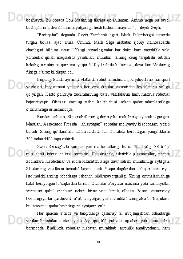 boshlaydi.   Bu   borada   Ilon   Maskning   fikriga   qo‘shilaman.   Ammo   nega   bu   savol
boshqalarni tashvishlantirmayotganiga hech tushunolmayman”, – deydi Geyts. 
“Boshqalar”   deganda   Geyts   Facebook   egasi   Mark   Sukerbergni   nazarda
tutgan   bo‘lsa,   ajab   emas.   Chunki,   Mark   SIga   nisbatan   ijobiy   munosabatda
ekanligini   bildirar   ekan:   “Yangi   texnologiyalar   har   doim   ham   yaxshilik   yoki
yomonlik   qilish   maqsadida   yaratilishi   mumkin.   SIning   keng   tarqalishi   ortidan
keladigan ijobiy natijani esa, yaqin 5-10 yil ichida ko‘ramiz”, deya Ilon Maskning
fikriga e’tiroz bildirgan edi. 
Bugungi kunda ayrim davlatlarda robot-hamshiralar, xaydovchisiz transport
vositalari,   buyurtmani   yetkazib   beruvchi   dronlar   xizmatidan   foydalanish   yo‘lga
qo‘yilgan.   Hatto   politsiya   xodimlarining   ba’zi   vazifalarini   ham   maxsus   robotlar
bajarishyapti.   Olimlar   ularning   tashqi   ko‘rinishini   imkon   qadar   odamlarnikiga
o‘xshatishga urinishmoqda. 
Bundan tashqari, SI jurnalistlarning doimiy ko‘makchisiga aylanib ulgurgan.
Masalan,   Associated   Pressda   “ishlayotgan”   robotlar   moliyaviy   hisobotlarni   yozib
boradi.   SIning   qo‘llanilishi   ushbu   nashrda   har   chorakda   beriladigan   yangiliklarni
300 tadan 4400 taga oshirdi. 
Swiss   Re   sug‘urta  kompaniyasi   ma’lumotlariga  ko‘ra,   2020   yilga   kelib   4,7
mln   aholi   ishsiz   qolishi   mumkin.   Shuningdek,   ishsizlik   g‘aznachilar,   pochta
xodimlari,   hisobchilar   va   idora   xizmatchilariga   xavf   solishi   mumkinligi   aytilgan.
SI   ularning   vazifasini   bemalol   bajara   oladi.   Yuqoridagilardan   tashqari,   aksa-riyat
iste’molchilarning   robotlarga   ishonch   bildirmayotganligi   SIning   ommalashishiga
halal berayotgan to‘siqlardan biridir. Odamlar o‘ziyurar mashina yoki samolyotlar
xizmatini   qabul   qilishlari   uchun   biroz   vaqt   kerak,   albatta.   Biroq,   zamonaviy
texnologiya-lar qurshovida o‘sib unayotgan yosh avlodda buning aksi bo‘lib, ularni
bu jarayon u qadar havotirga solayotgani yo‘q. 
Har   qancha   e’tiroz   va   tanqidlarga   qaramay   SI   rivojlanishdan   odamlarga
yordam berishdan to‘xtamayapti. Ayniqsa, tibbiyotda uning ahamiyati tobora oshib
bormoqda.   Endilikda   robotlar   nisbatan   murakkab   jarrohlik   amaliyotlarini   ham
13 