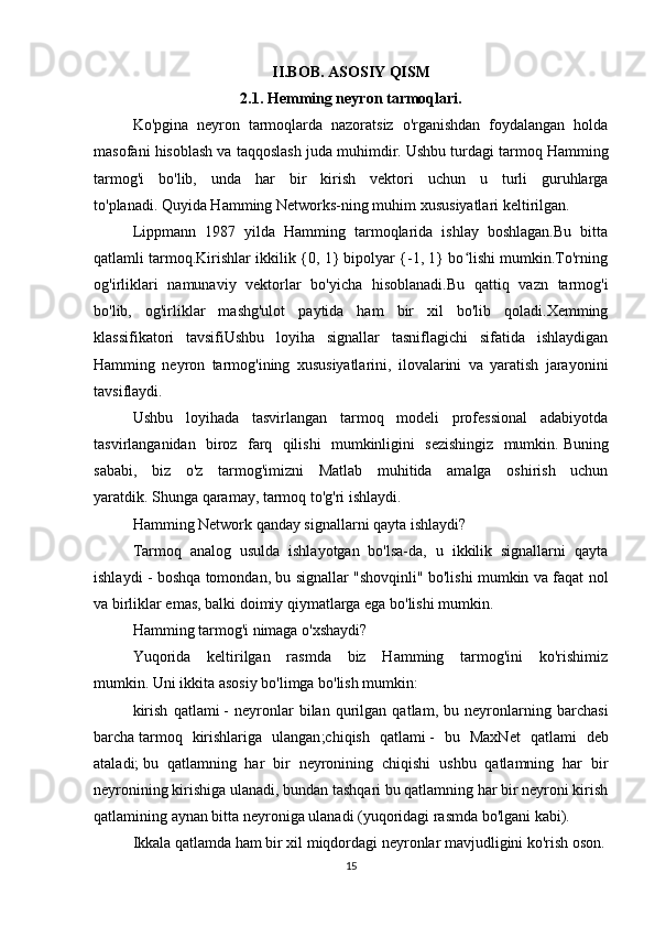 II.BOB. ASOSIY QISM
2.1. Hemming neyron tarmoqlari.
Ko'pgina   neyron   tarmoqlarda   nazoratsiz   o'rganishdan   foydalangan   holda
masofani hisoblash va taqqoslash juda muhimdir.   Ushbu turdagi tarmoq Hamming
tarmog'i   bo'lib,   unda   har   bir   kirish   vektori   uchun   u   turli   guruhlarga
to'planadi.   Quyida Hamming Networks-ning muhim   xususiyatlari keltirilgan .
Lippmann   1987   yilda   Hamming   tarmoqlarida   ishlay   boshlagan.Bu   bitta
qatlamli tarmoq.Kirishlar ikkilik {0, 1} bipolyar {-1, 1} bo lishi mumkin.To'rningʻ
og'irliklari   namunaviy   vektorlar   bo'yicha   hisoblanadi.Bu   qattiq   vazn   tarmog'i
bo'lib,   og'irliklar   mashg'ulot   paytida   ham   bir   xil   bo'lib   qoladi.Xemming
klassifikatori   tavsifiUshbu   loyiha   signallar   tasniflagichi   sifatida   ishlaydigan
Hamming   neyron   tarmog'ining   xususiyatlarini,   ilovalarini   va   yaratish   jarayonini
tavsiflaydi.
Ushbu   loyihada   tasvirlangan   tarmoq   modeli   professional   adabiyotda
tasvirlanganidan   biroz   farq   qilishi   mumkinligini   sezishingiz   mumkin.   Buning
sababi,   biz   o'z   tarmog'imizni   Matlab   muhitida   amalga   oshirish   uchun
yaratdik.   Shunga qaramay, tarmoq to'g'ri ishlaydi.
Hamming Network qanday signallarni qayta ishlaydi?
Tarmoq   analog   usulda   ishlayotgan   bo'lsa-da,   u   ikkilik   signallarni   qayta
ishlaydi - boshqa tomondan, bu signallar "shovqinli" bo'lishi mumkin va faqat nol
va birliklar emas, balki doimiy qiymatlarga ega bo'lishi mumkin.
Hamming tarmog'i nimaga o'xshaydi?
Yuqorida   keltirilgan   rasmda   biz   Hamming   tarmog'ini   ko'rishimiz
mumkin.   Uni ikkita asosiy bo'limga bo'lish mumkin:
kirish   qatlami   -   neyronlar   bilan   qurilgan   qatlam,   bu   neyronlarning   barchasi
barcha   tarmoq   kirishlariga   ulangan ;chiqish   qatlami   -   bu   MaxNet   qatlami   deb
ataladi;   bu   qatlamning   har   bir   neyronining   chiqishi   ushbu   qatlamning   har   bir
neyronining kirishiga ulanadi, bundan tashqari bu qatlamning har bir neyroni kirish
qatlamining aynan bitta neyroniga ulanadi (yuqoridagi rasmda bo'lgani kabi).
Ikkala qatlamda ham bir xil miqdordagi neyronlar mavjudligini ko'rish oson.
15 