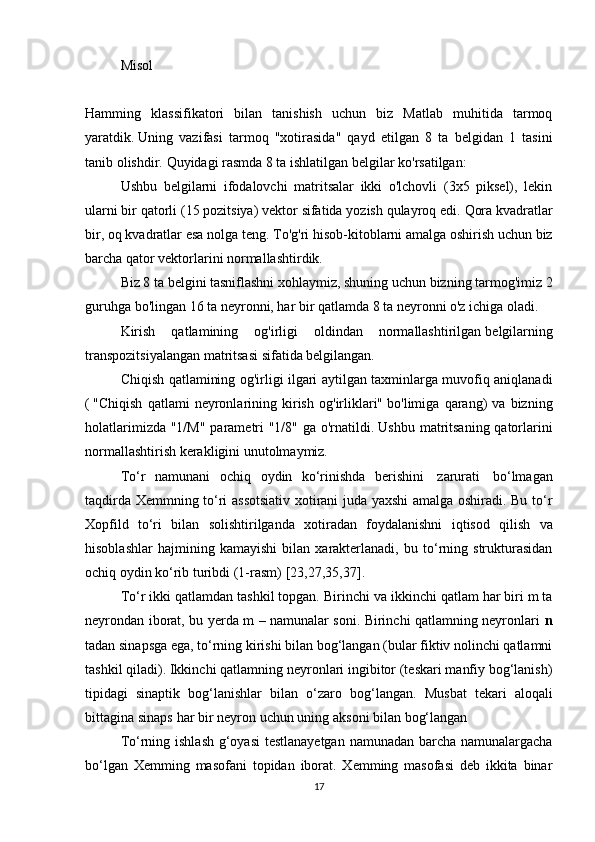 Misol
Hamming   klassifikatori   bilan   tanishish   uchun   biz   Matlab   muhitida   tarmoq
yaratdik.   Uning   vazifasi   tarmoq   "xotirasida"   qayd   etilgan   8   ta   belgidan   1   tasini
tanib olishdir.   Quyidagi rasmda 8 ta ishlatilgan belgilar ko'rsatilgan:
Ushbu   belgilarni   ifodalovchi   matritsalar   ikki   o'lchovli   (3x5   piksel),   lekin
ularni bir qatorli (15 pozitsiya) vektor sifatida yozish qulayroq edi.   Qora kvadratlar
bir, oq kvadratlar esa nolga teng.   To'g'ri hisob-kitoblarni amalga oshirish uchun biz
barcha qator vektorlarini normallashtirdik.
Biz 8 ta belgini tasniflashni xohlaymiz, shuning uchun bizning tarmog'imiz 2
guruhga bo'lingan 16 ta neyronni, har bir qatlamda 8 ta neyronni o'z ichiga oladi.
Kirish   qatlamining   og'irligi   oldindan   normallashtirilgan   belgilarning
transpozitsiyalangan matritsasi sifatida belgilangan.
Chiqish qatlamining og'irligi ilgari aytilgan taxminlarga muvofiq aniqlanadi
(   "Chiqish   qatlami   neyronlarining   kirish   og'irliklari"   bo'limiga   qarang)   va   bizning
holatlarimizda "1/M" parametri "1/8" ga o'rnatildi.   Ushbu matritsaning qatorlarini
normallashtirish kerakligini unutolmaymiz.
Tо‘r   namunani   ochiq   oydin   kо‘rinishda   berishini   zarurati   bо‘lmagan
taqdirda Xemmning tо‘ri assotsiativ xotirani juda yaxshi amalga oshiradi. Bu tо‘r
Xopfild   tо‘ri   bilan   solishtirilganda   xotiradan   foydalanishni   iqtisod   qilish   va
hisoblashlar   hajmining   kamayishi   bilan   xarakterlanadi,   bu   tо‘rning   strukturasidan
ochiq   oydin   kо‘rib   turibdi   (1-rasm)   [23,27,35,37].
T о ‘r ikki qatlamdan tashkil topgan.  Birinchi va ikkinchi qatlam har biri m ta
neyrondan iborat, bu yerda m – namunalar soni. Birinchi qatlamning neyronlari   n
tadan sinapsga ega, tо‘rning kirishi bilan bog‘langan (bular fiktiv nolinchi qatlamni
tashkil qiladi). Ikkinchi qatlamning neyronlari ingibitor (teskari manfiy bog‘lanish)
tipidagi   sinaptik   bog‘lanishlar   bilan   о‘zaro   bog‘langan.   Musbat   tekari   aloqali
bittagina   sinaps   har   bir   neyron   uchun   uning   aksoni   bilan   bog‘langan
Tо‘rning ishlash g‘oyasi  testlanayetgan namunadan barcha namunalargacha
bо‘lgan   Xemming   masofani   topidan   iborat.   Xemming   masofasi   deb   ikkita   binar
17 