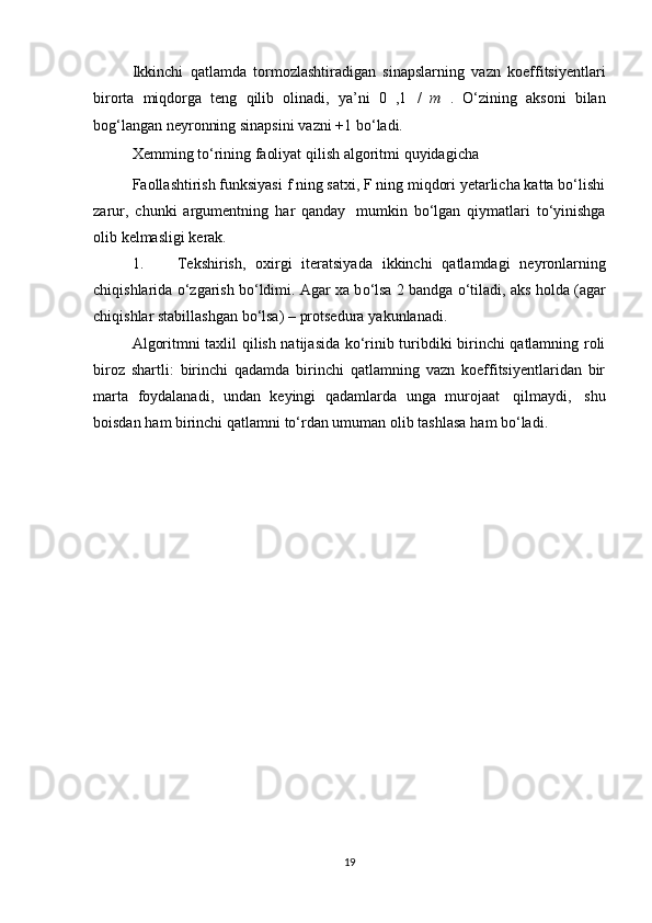 Ikkinchi   qatlamda   tormozlashtiradigan   sinapslarning   vazn   koeffitsiyentlari
birorta   miqdorga   teng   qilib   olinadi,   ya’ni   0   , 1   /   m   .   О ‘zining   aksoni   bilan
bog‘langan   neyronning   sinapsini   vazni   +1   b о ‘ladi.
Xemming   tо‘rining   faoliyat   qilish   algoritmi   quyidagicha
Faollashtirish funksiyasi f ning satxi, F ning miqdori yetarlicha katta bо‘lishi
zarur,   chunki   argumentning   har   qanday   mumkin   bо‘lgan   qiymatlari   tо‘yinishga
olib   kelmasligi   kerak.
1. Tekshirish,   oxirgi   iteratsiyada   ikkinchi   qatlamdagi   neyronlarning
chiqishlarida  о ‘zgarish b о ‘ldimi. Agar xa b о ‘lsa 2 bandga  о ‘tiladi, aks holda (agar
chiqishlar   stabillashgan   b о ‘lsa)   –   protsedura   yakunlanadi.
Algoritmni taxlil qilish natijasida kо‘rinib turibdiki birinchi qatlamning roli
biroz   shartli:   birinchi   qadamda   birinchi   qatlamning   vazn   koeffitsiyentlaridan   bir
marta   foydalanadi,   undan   keyingi   qadamlarda   unga   murojaat   qilmaydi,   shu
boisdan   ham   birinchi   qatlamni   tо‘rdan umuman   olib tashlasa   ham   bо‘ladi.
19 