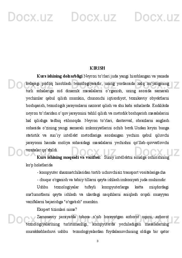 KIRISH
Kurs ishining dolzarbligi  Neyron tо‘rlari juda yangi hisoblangan va yanada
kelajagi   porloq   hisoblash   texnologiyasidir,   uning   yordamida   xalq   xо‘jaligining
turli   sohalariga   oid   dinamik   masalalarni   о‘rganish,   uning   asosida   samarali
yechimlar   qabul   qilish   mumkin,   chunonchi   iqtisodiyot,   texnikaviy   obyektlarni
boshqarish, texnologik jarayonlarni   nazorat qilish va shu kabi sohalarda. Endilikda
neyron tо‘rlaridan о‘quv jarayonini   tahlil   qilish   va   metodik   boshqarish   masalalarini
hal   qilishga   tadbiq   etilmoqda.   Neyron   tо‘rlari,   dastavval,   obrazlarni   anglash
sohasida   о‘zining   yangi   samarali   imkoniyatlarini   ochib   berdi.Undan   keyin   bunga
statistik   va   sun’iy   intellekt   metodlariga   asoslangan   yechim   qabul   qiluvchi
jarayonni   hamda   moliya   sohasidagi   masalalarni   yechishni   qо‘llab-quvvatlovchi
vositalar qо‘shildi.
Kurs ishining maqsadi va vazifasi:    Suniy intellektni amalga oshirishning
ko'p holatlarida 
- kompyuter shaxmatchilaridan tortib uchuvchisiz transport vositalarigacha 
- chuqur o'rganish va tabiiy tillarni qayta ishlash imkoniyati juda muhimdir. 
Ushbu   texnologiyalar   tufayli   kompyuterlarga   katta   miqdordagi
ma'lumotlarni   qayta   ishlash   va   ulardagi   naqshlarni   aniqlash   orqali   muayyan
vazifalarni bajarishga "o'rgatish" mumkin. 
Ekspert tizimlari nima? 
Zamonaviy   jamiyatda   tobora   o‘sib   borayotgan   axborot   oqimi,   axborot
texnologiyalarining     turlitumanligi,     kompyuterda     yechiladigan     masalalarning
murakkablashuvi   ushbu     texnologiyalardan   foydalanuvchining   oldiga   bir   qator
3 